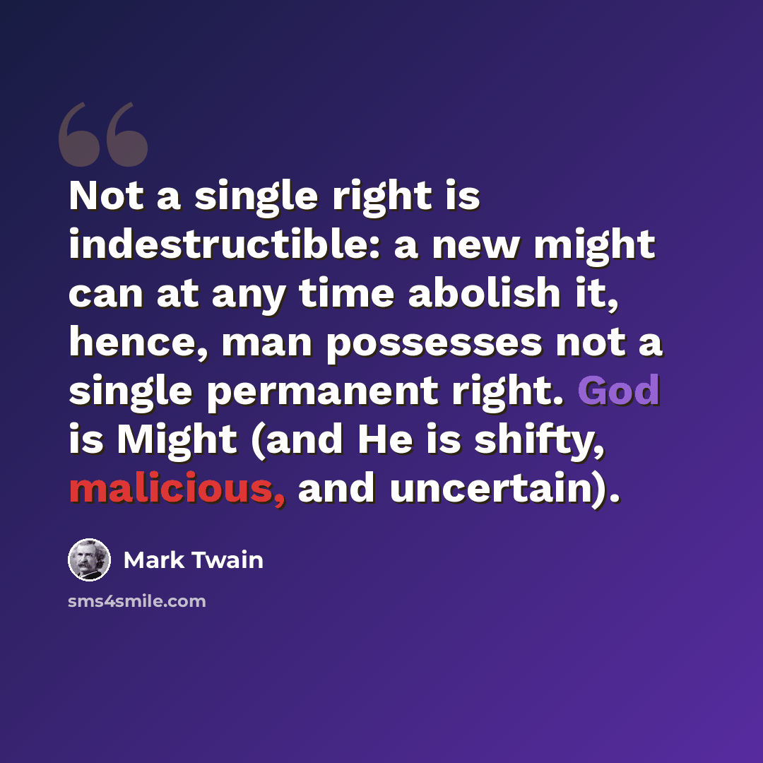 “Not a single right is indestructible: a new might can at any time abolish it, hence, man possesses not a single permanent right. God is Might (and He is shifty, malicious, and uncertain).” quote by Mark Twain