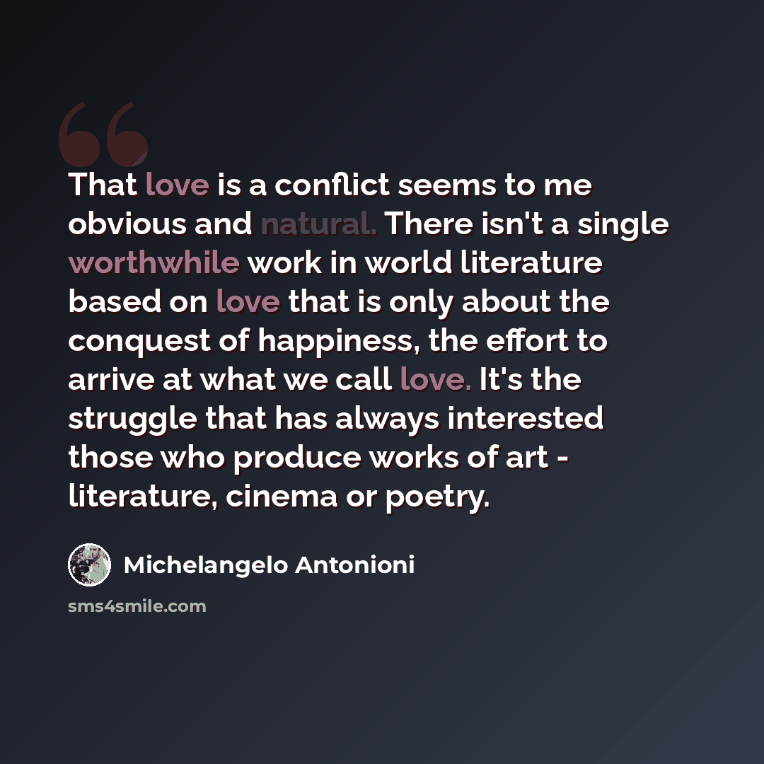 “That love is a conflict seems to me obvious and natural. There isn't a single worthwhile work in world literature based on love that is only about the conquest of happiness, the effort to arrive at what we call love. It's the struggle that has always interested those who produce works of art…” quote by Michelangelo Antonioni