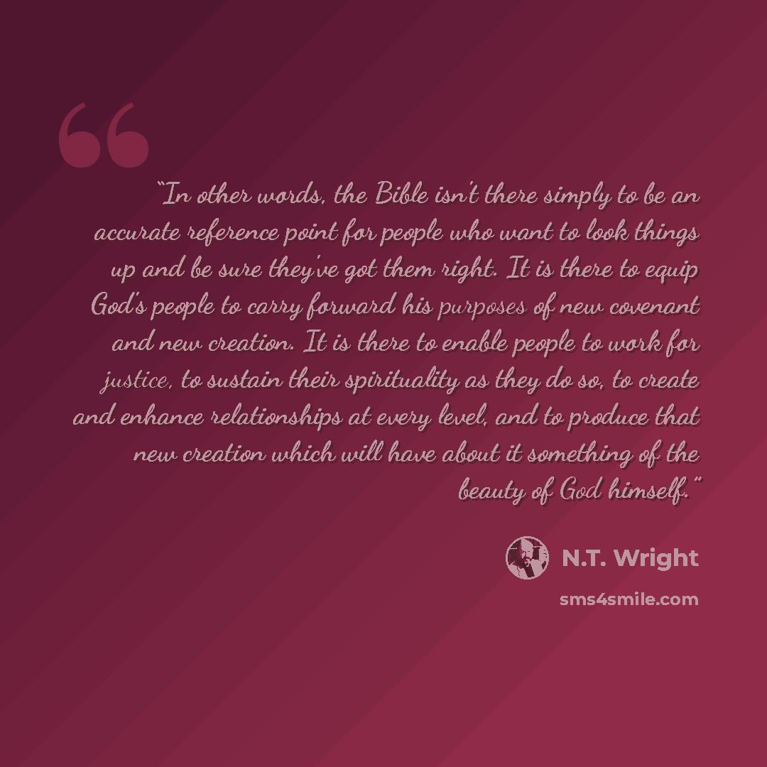 “In other words, the Bible isn't there simply to be an accurate reference point for people who want to look things up and be sure they've got them right. It is there to equip God's people to carry forward his purposes of new covenant and new creation. It is there to enable people to work for…” quote by N.T. Wright