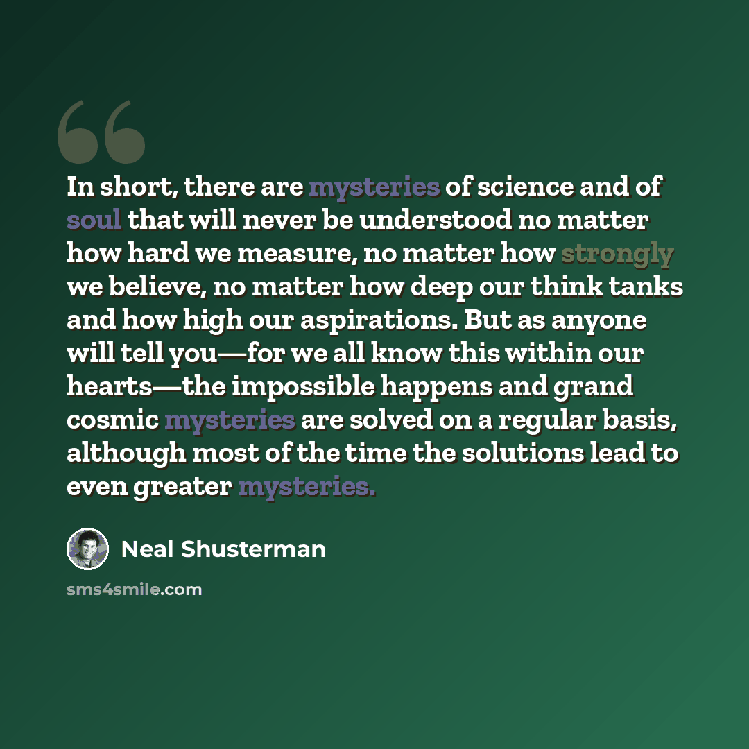“In short, there are mysteries of science and of soul that will never be understood no matter how hard we measure, no matter how strongly we believe, no matter how deep our think tanks and how high our aspirations. But as anyone will tell you—for we all know this within our hearts—the impossible…” quote by Neal Shusterman