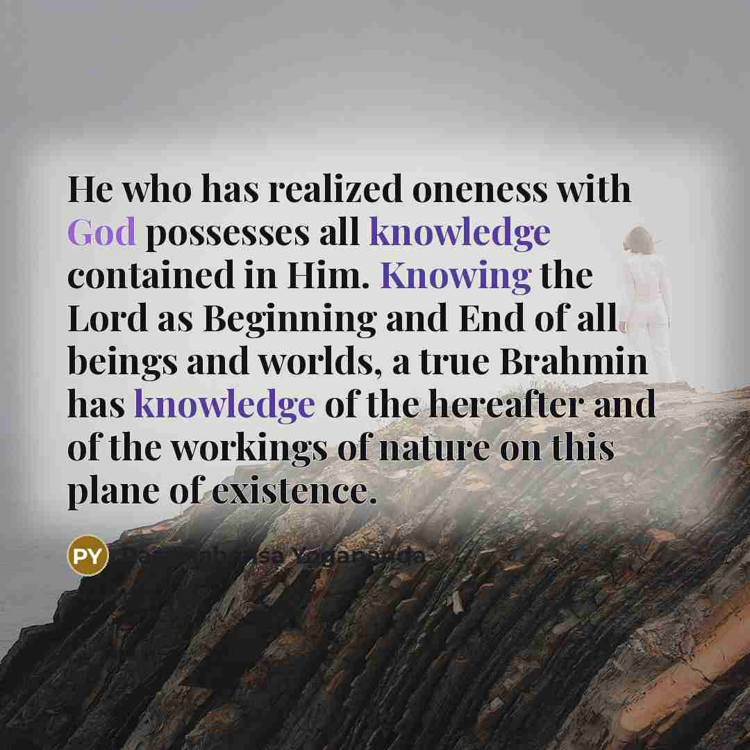 “He who has realized oneness with God possesses all knowledge contained in Him. Knowing the Lord as Beginning and End of all beings and worlds, a true Brahmin has knowledge of the hereafter and of the workings of nature on this plane of existence.” quote by Paramahansa Yogananda