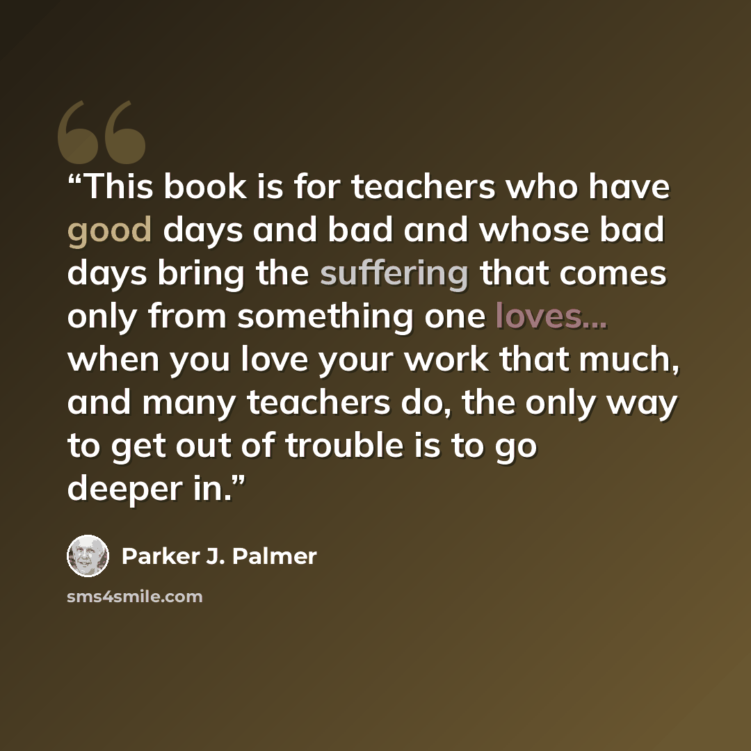 “This book is for teachers who have good days and bad and whose bad days bring the suffering that comes only from something one loves... when you love your work that much, and many teachers do, the only way to get out of trouble is to go deeper in.” quote by Parker J. Palmer