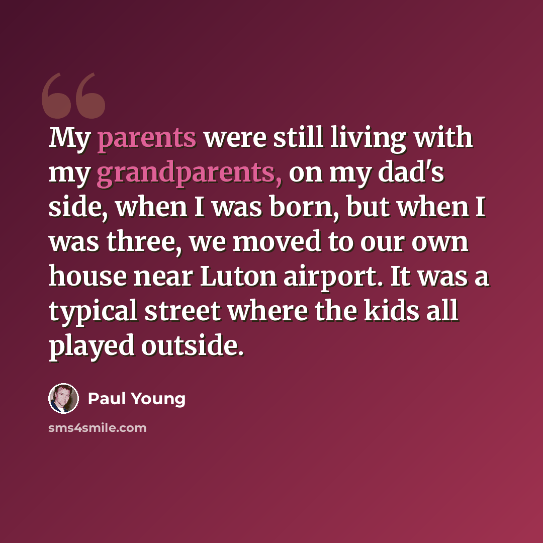 “My parents were still living with my grandparents, on my dad's side, when I was born, but when I was three, we moved to our own house near Luton airport. It was a typical street where the kids all played outside.” quote by Paul Young