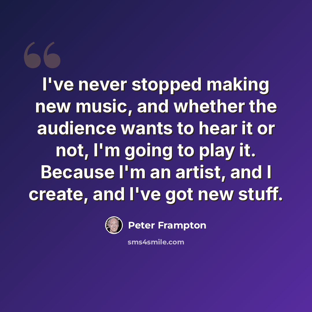 “I've never stopped making new music, and whether the audience wants to hear it or not, I'm going to play it. Because I'm an artist, and I create, and I've got new stuff.” quote by Peter Frampton
