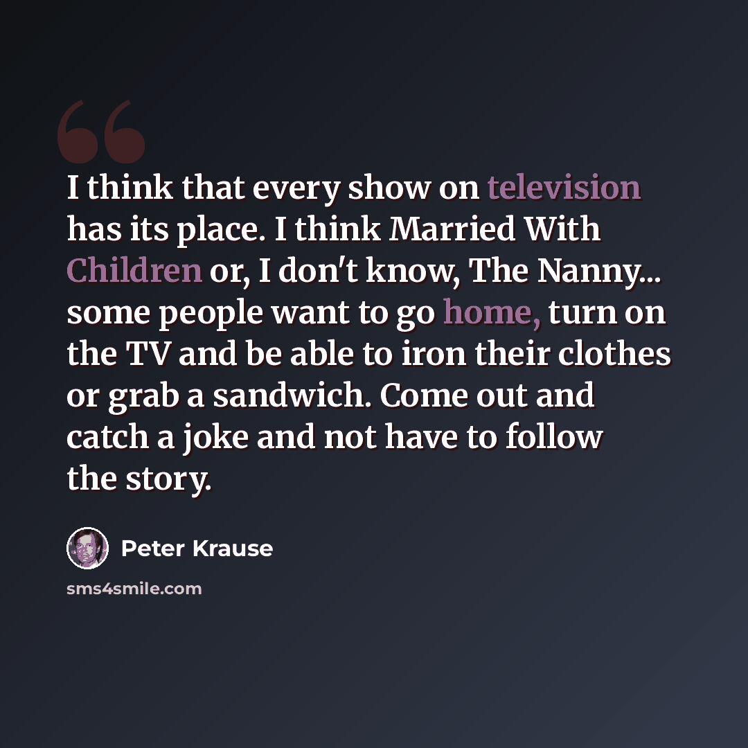 “I think that every show on television has its place. I think Married With Children or, I don't know, The Nanny... some people want to go home, turn on the TV and be able to iron their clothes or grab a sandwich. Come out and catch a joke and not have to follow the story.” quote by Peter Krause