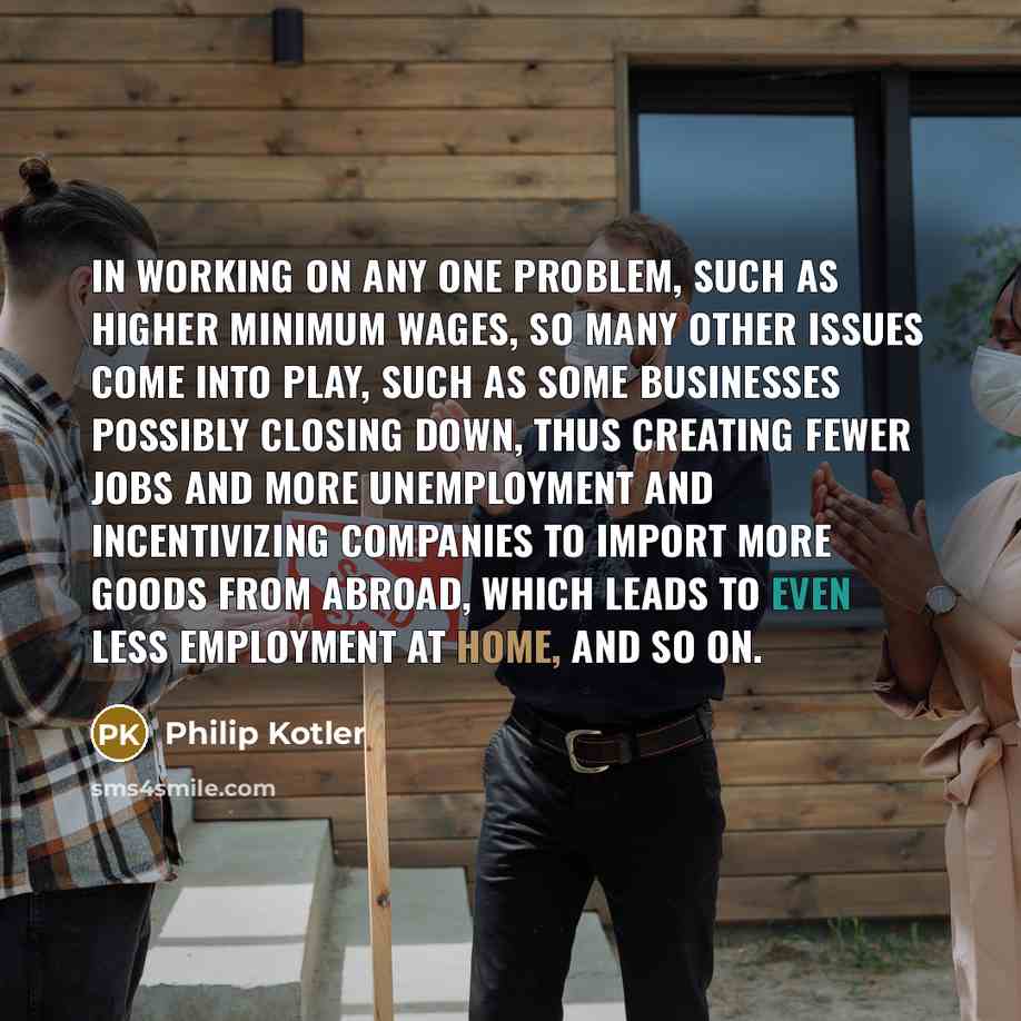 “In working on any one problem, such as higher minimum wages, so many other issues come into play, such as some businesses possibly closing down, thus creating fewer jobs and more unemployment and incentivizing companies to import more goods from abroad, which leads to even less employment at home…” quote by Philip Kotler