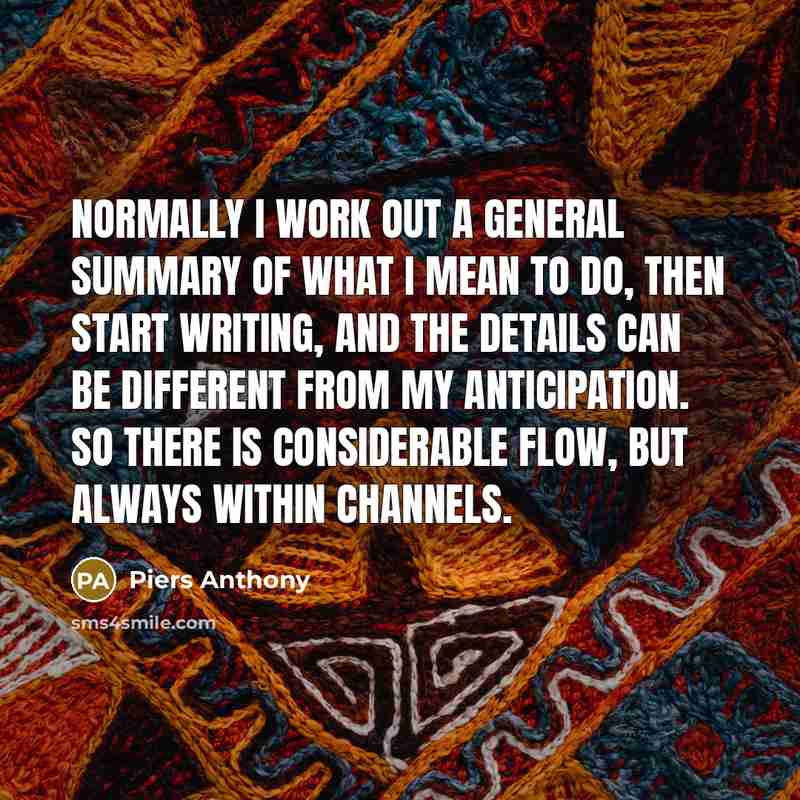 “Normally I work out a general summary of what I mean to do, then start writing, and the details can be different from my anticipation. So there is considerable flow, but always within channels.” quote by Piers Anthony