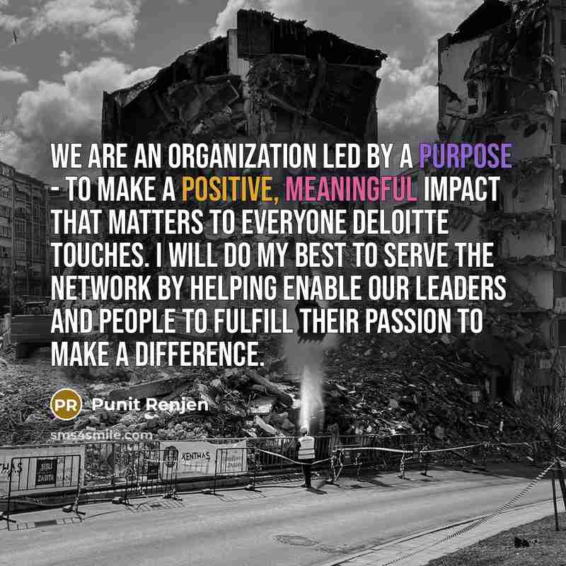 “We are an organization led by a purpose - to make a positive, meaningful impact that matters to everyone Deloitte touches. I will do my best to serve the network by helping enable our leaders and people to fulfill their passion to make a difference.” quote by Punit Renjen