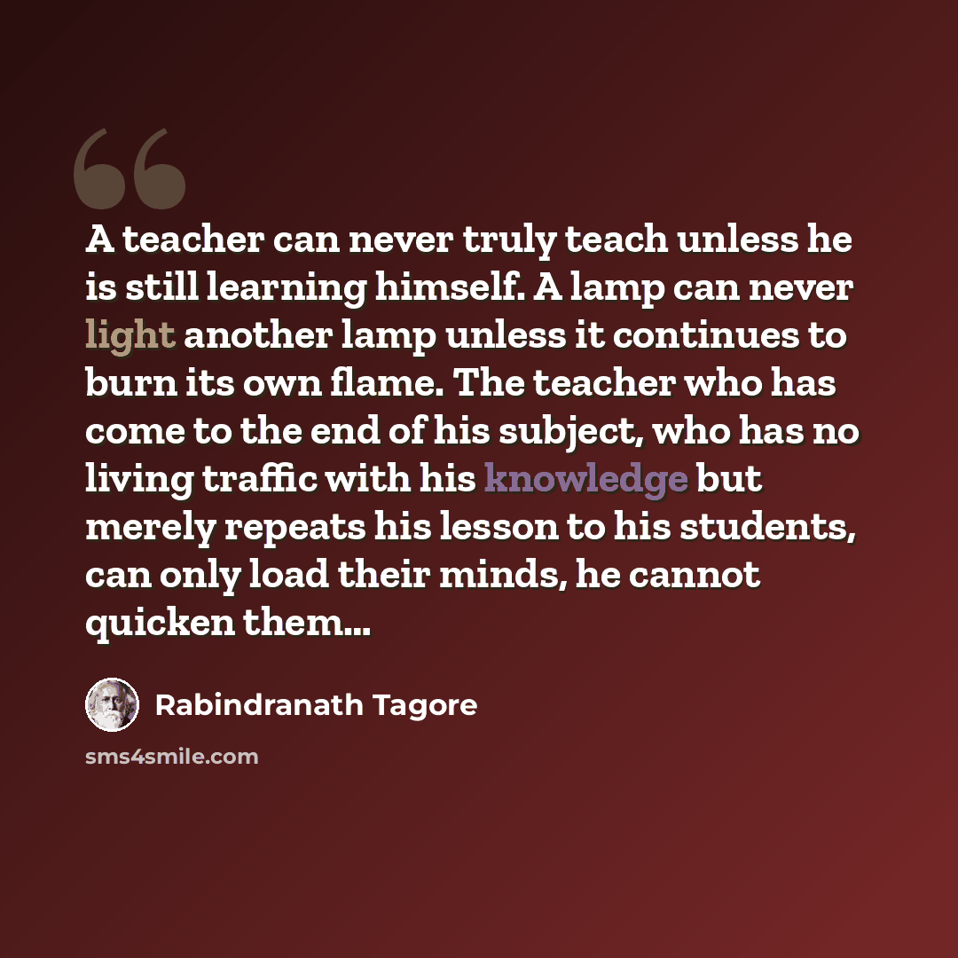 “A teacher can never truly teach unless he is still learning himself. A lamp can never light another lamp unless it continues to burn its own flame. The teacher who has come to the end of his subject, who has no living traffic with his knowledge but merely repeats his lesson to his students, can…” quote by Rabindranath Tagore