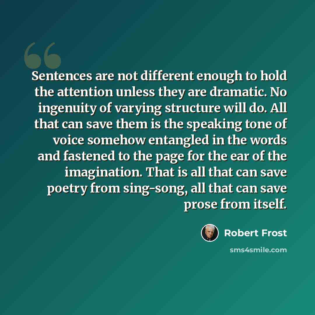 “Sentences are not different enough to hold the attention unless they are dramatic. No ingenuity of varying structure will do. All that can save them is the speaking tone of voice somehow entangled in the words and fastened to the page for the ear of the imagination. That is all that can save…” quote by Robert Frost