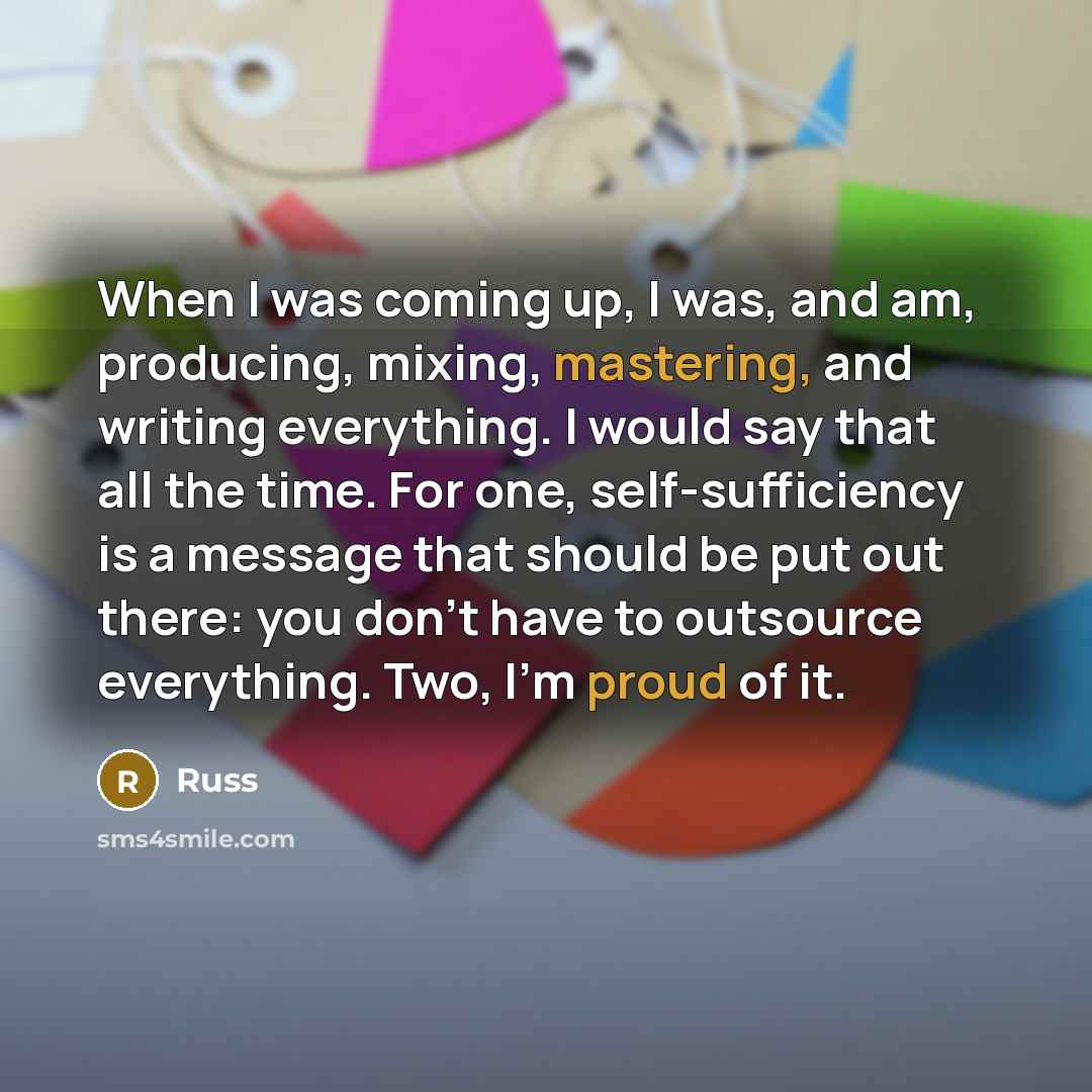 “When I was coming up, I was, and am, producing, mixing, mastering, and writing everything. I would say that all the time. For one, self-sufficiency is a message that should be put out there: you don't have to outsource everything. Two, I'm proud of it.” quote by Russ