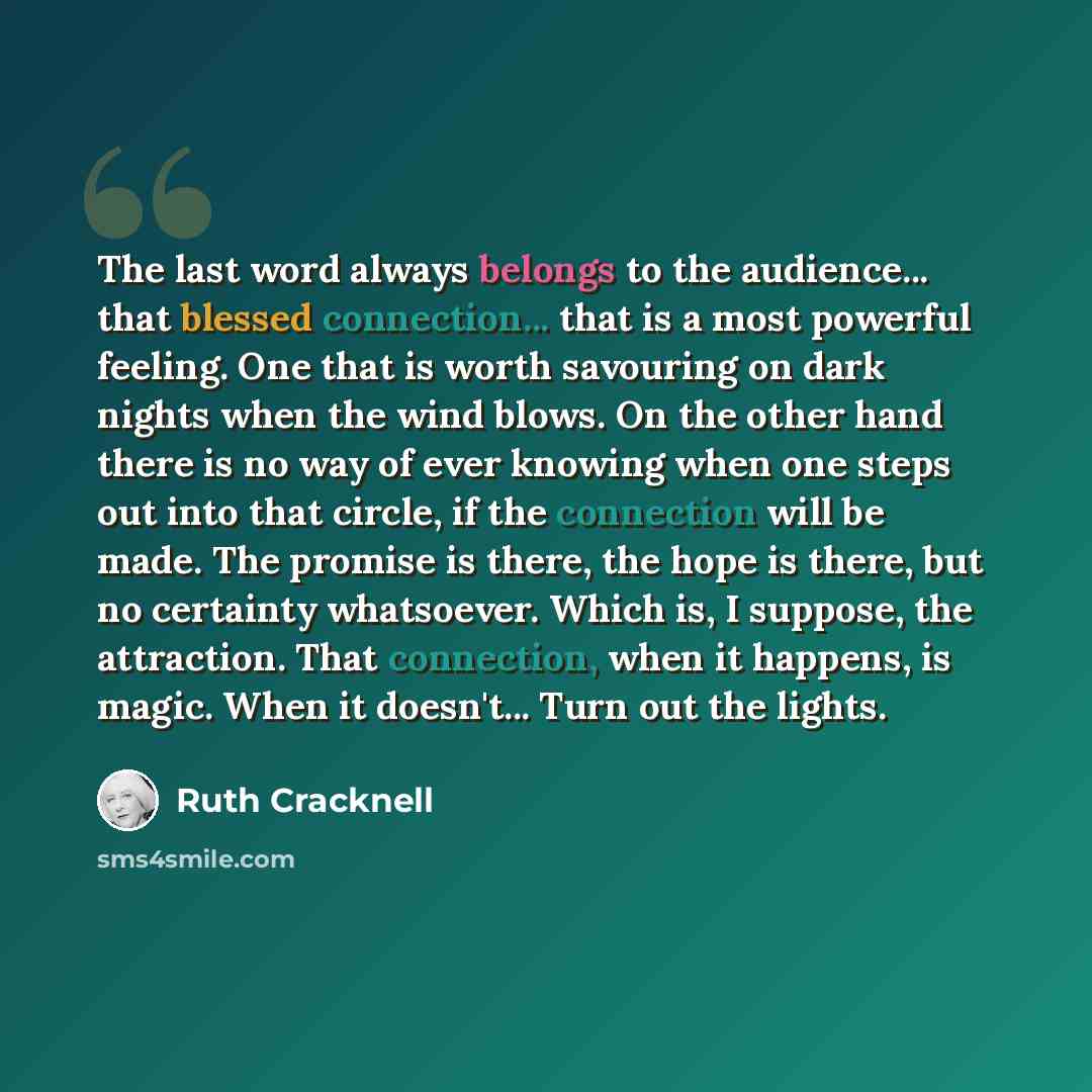 “The last word always belongs to the audience... that blessed connection... that is a most powerful feeling. One that is worth savouring on dark nights when the wind blows. On the other hand there is no way of ever knowing when one steps out into that circle, if the connection will be made. The…” quote by Ruth Cracknell