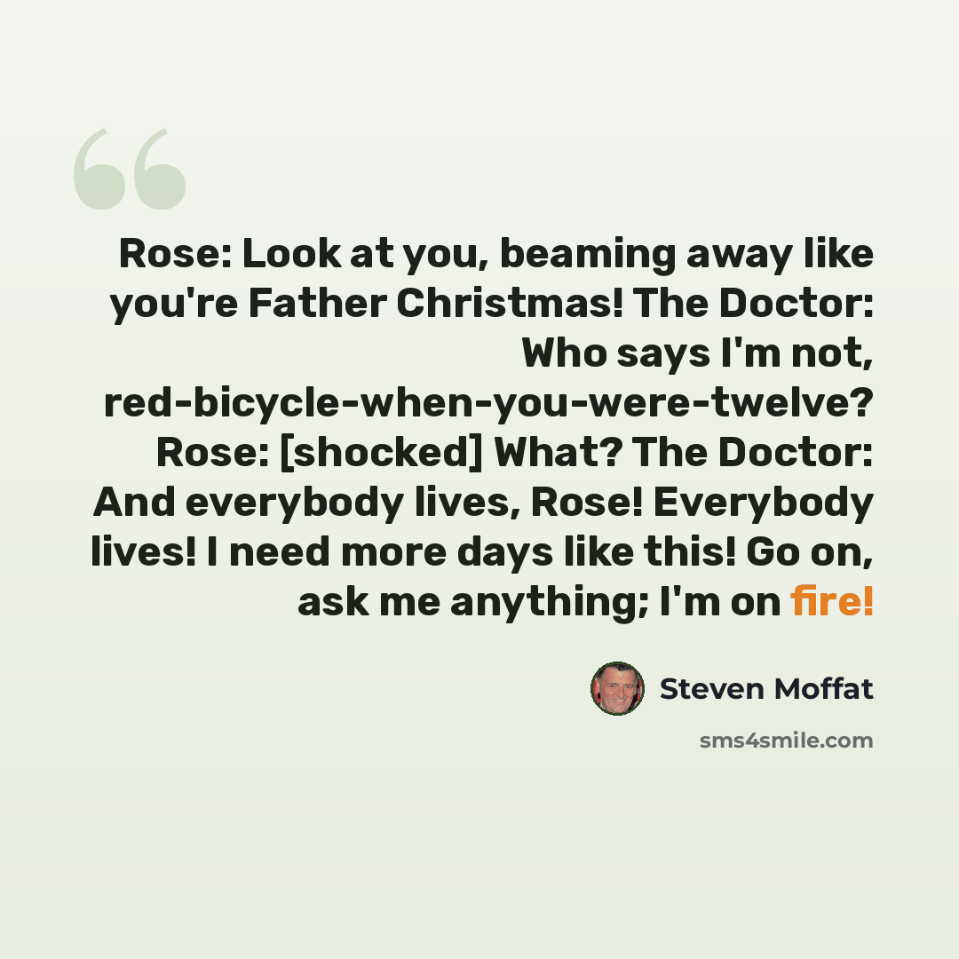“Rose: Look at you, beaming away like you're Father Christmas! The Doctor: Who says I'm not, red-bicycle-when-you-were-twelve? Rose: [shocked] What? The Doctor: And everybody lives, Rose! Everybody lives! I need more days like this! Go on, ask me anything; I'm on fire!” quote by Steven Moffat