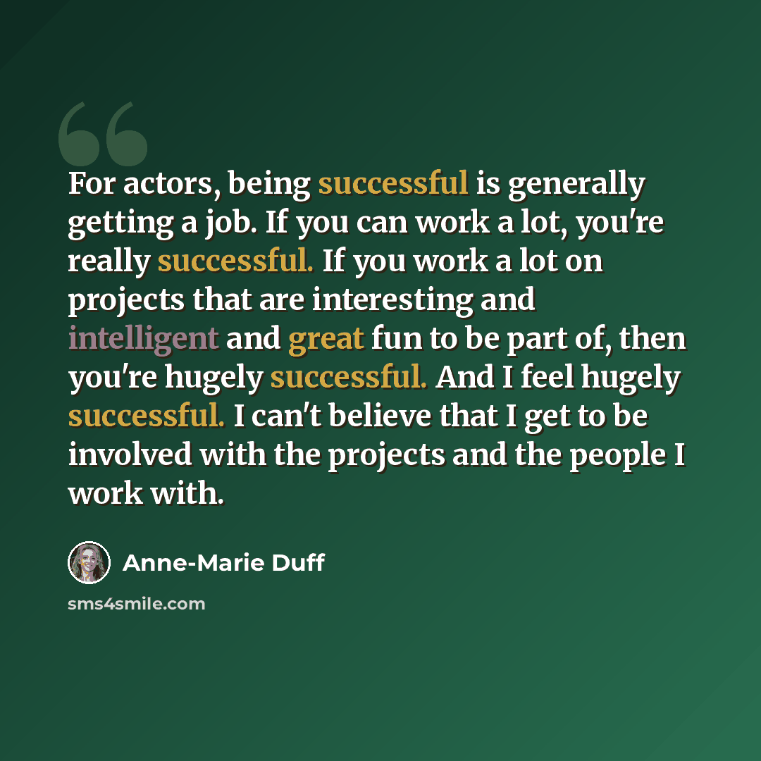 “For actors, being successful is generally getting a job. If you can work a lot, you're really successful. If you work a lot on projects that are interesting and intelligent and great fun to be part of, then you're hugely successful. And I feel hugely successful. I can't believe that I get to be…” quote by Anne-Marie Duff