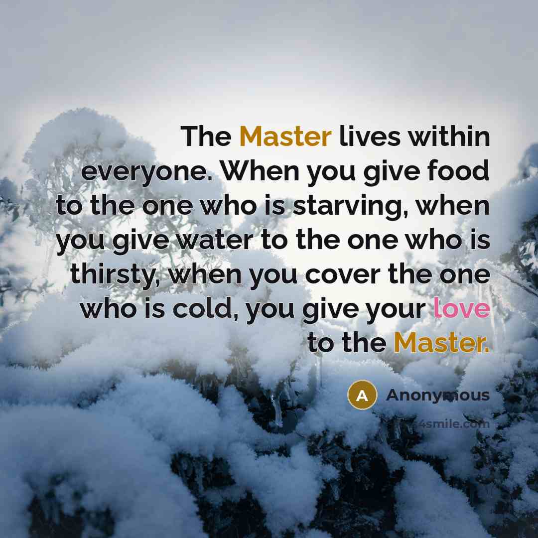 “The Master lives within everyone. When you give food to the one who is starving, when you give water to the one who is thirsty, when you cover the one who is cold, you give your love to the Master.” quote by Anonymous