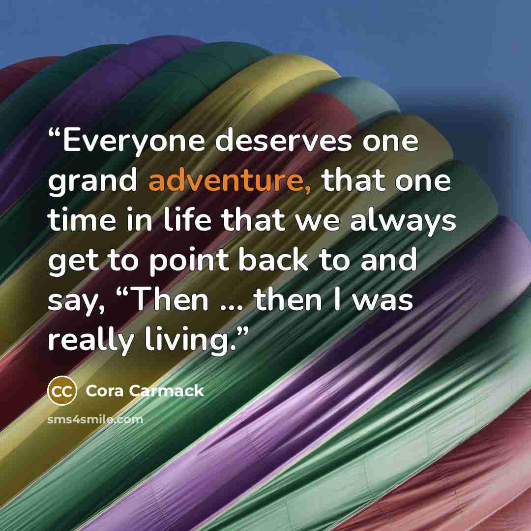 “Everyone deserves one grand adventure, that one time in life that we always get to point back to and say, “Then … then I was really living.” quote by Cora Carmack