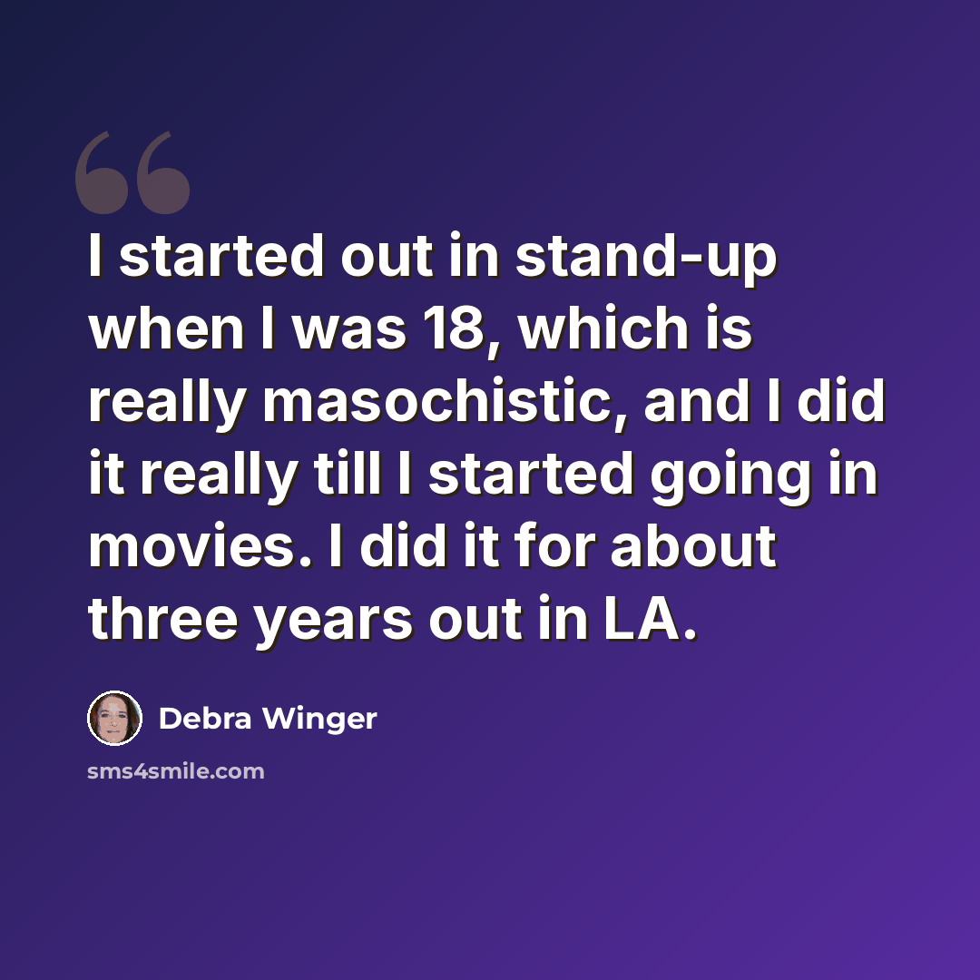 “I started out in stand-up when I was 18, which is really masochistic, and I did it really till I started going in movies. I did it for about three years out in LA.” quote by Debra Winger