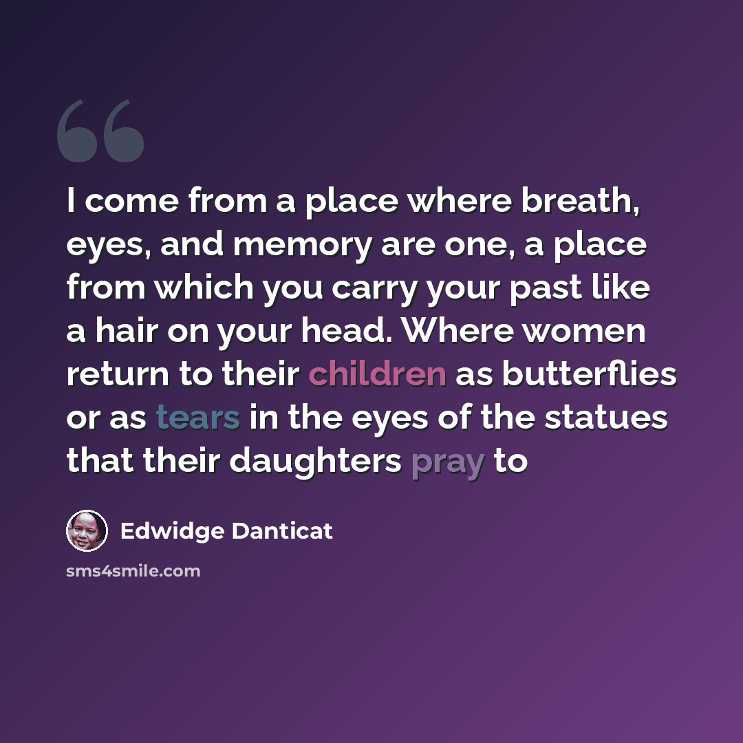 “I come from a place where breath, eyes, and memory are one, a place from which you carry your past like a hair on your head. Where women return to their children as butterflies or as tears in the eyes of the statues that their daughters pray to” quote by Edwidge Danticat