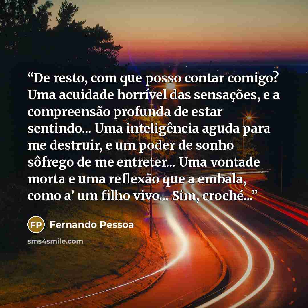 “De resto, com que posso contar comigo? Uma acuidade horrível das sensações, e a compreensão profunda de estar sentindo... Uma inteligência aguda para me destruir, e um poder de sonho sôfrego de me entreter... Uma vontade morta e uma reflexão que a embala, como a’ um filho vivo... Sim, croché...” quote by Fernando Pessoa