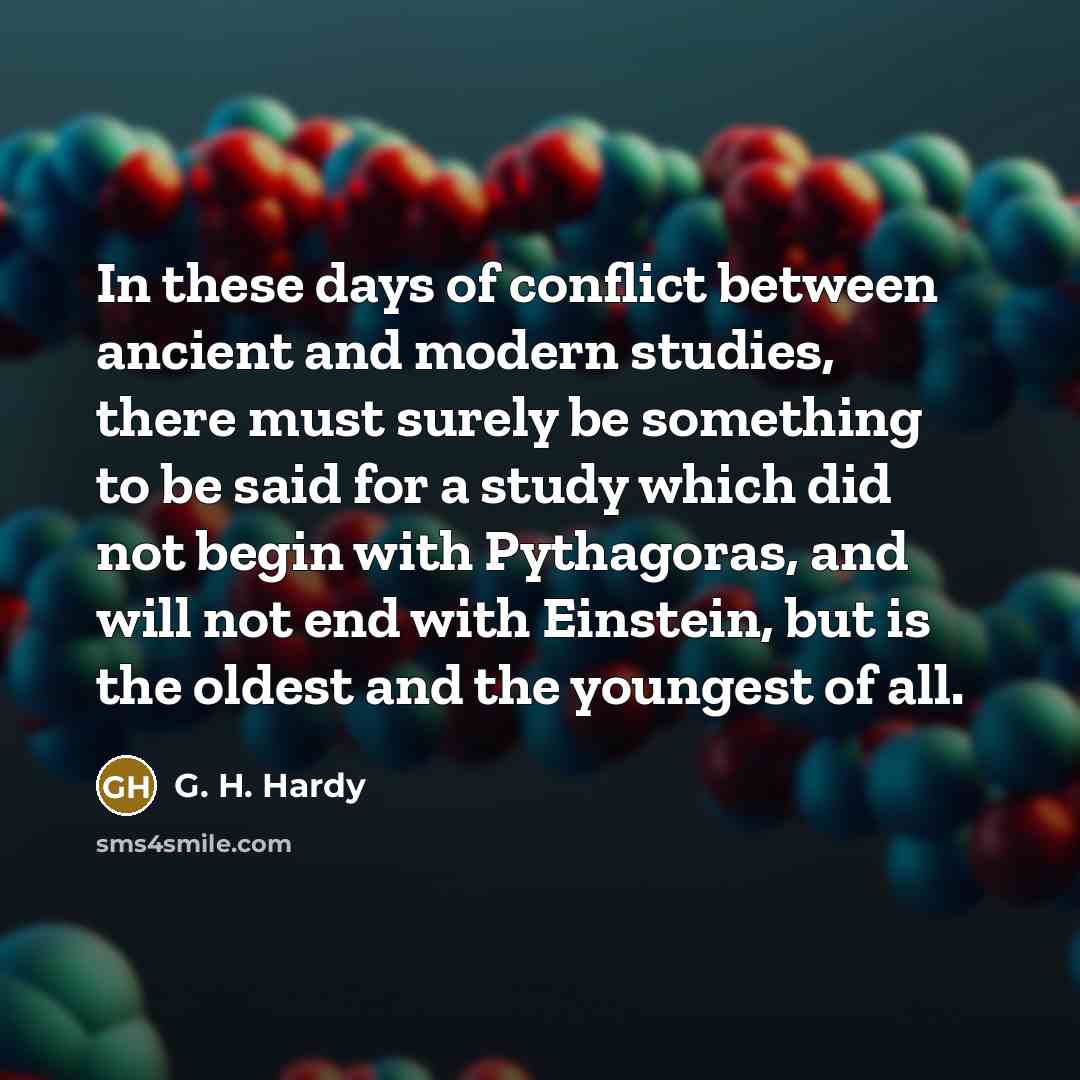 “In these days of conflict between ancient and modern studies, there must surely be something to be said for a study which did not begin with Pythagoras, and will not end with Einstein, but is the oldest and the youngest of all.” quote by G. H. Hardy