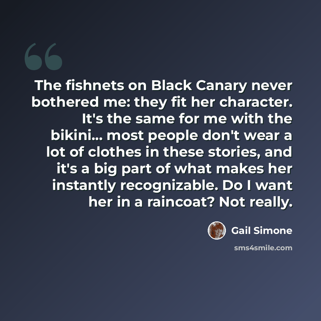 “The fishnets on Black Canary never bothered me: they fit her character. It's the same for me with the bikini... most people don't wear a lot of clothes in these stories, and it's a big part of what makes her instantly recognizable. Do I want her in a raincoat? Not really.” quote by Gail Simone