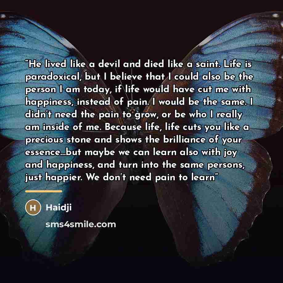 “He lived like a devil and died like a saint. Life is paradoxical, but I believe that I could also be the person I am today, if life would have cut me with happiness, instead of pain. I would be the same. I didn’t need the pain to grow, or be who I really am inside of me. Because life, life cuts…” quote by Haidji