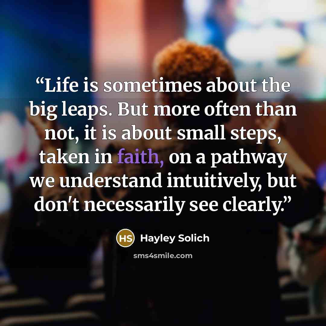 “Life is sometimes about the big leaps. But more often than not, it is about small steps, taken in faith, on a pathway we understand intuitively, but don't necessarily see clearly.” quote by Hayley Solich