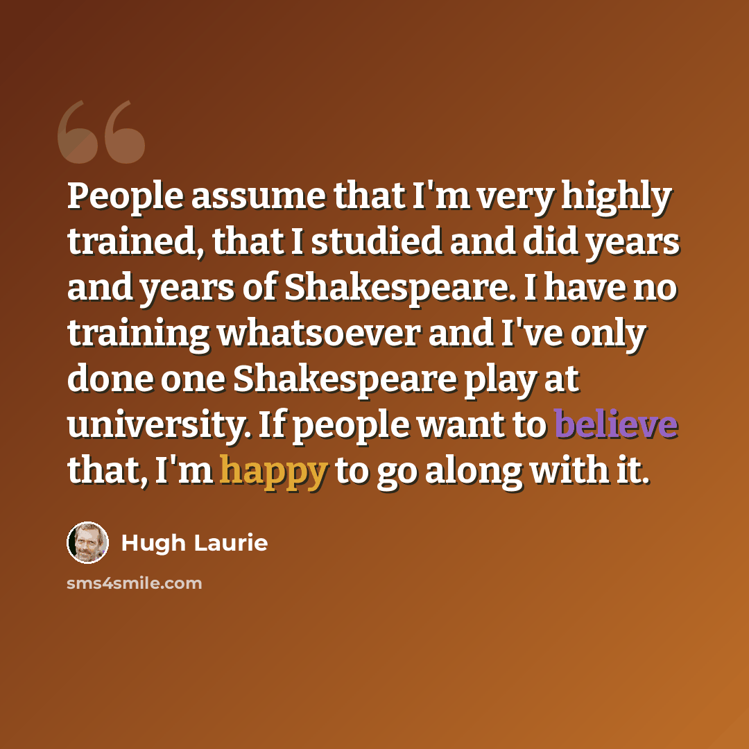 “People assume that I'm very highly trained, that I studied and did years and years of Shakespeare. I have no training whatsoever and I've only done one Shakespeare play at university. If people want to believe that, I'm happy to go along with it.” quote by Hugh Laurie