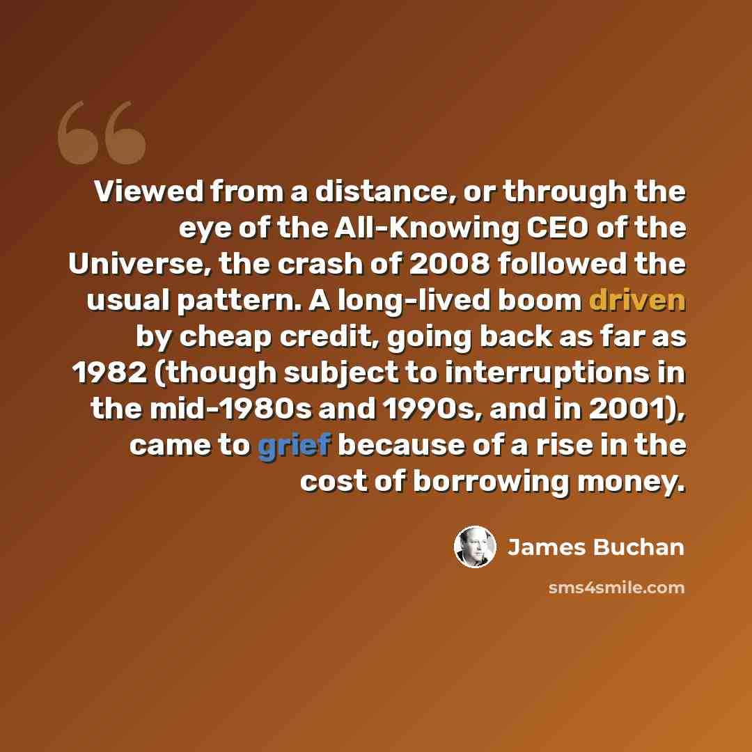 “Viewed from a distance, or through the eye of the All-Knowing CEO of the Universe, the crash of 2008 followed the usual pattern. A long-lived boom driven by cheap credit, going back as far as 1982 (though subject to interruptions in the mid-1980s and 1990s, and in 2001), came to grief because of a…” quote by James Buchan