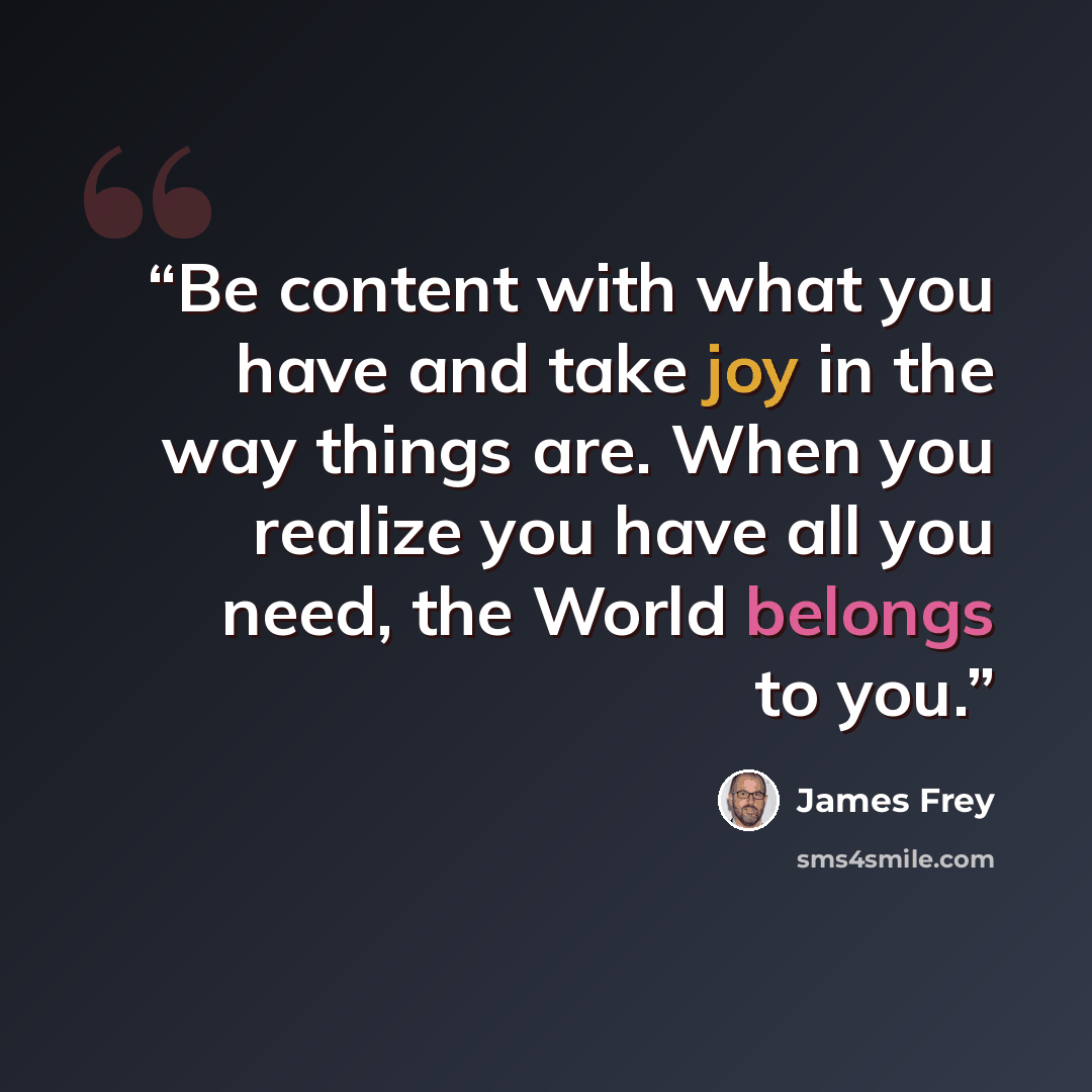 “Be content with what you have and take joy in the way things are. When you realize you have all you need, the World belongs to you.” quote by James Frey