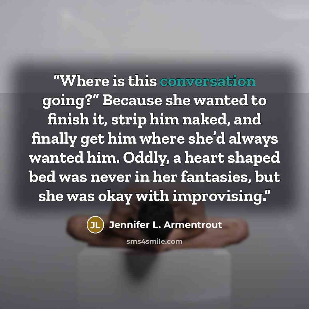 “Where is this conversation going?” Because she wanted to finish it, strip him naked, and finally get him where she’d always wanted him. Oddly, a heart shaped bed was never in her fantasies, but she was okay with improvising.” quote by Jennifer L. Armentrout