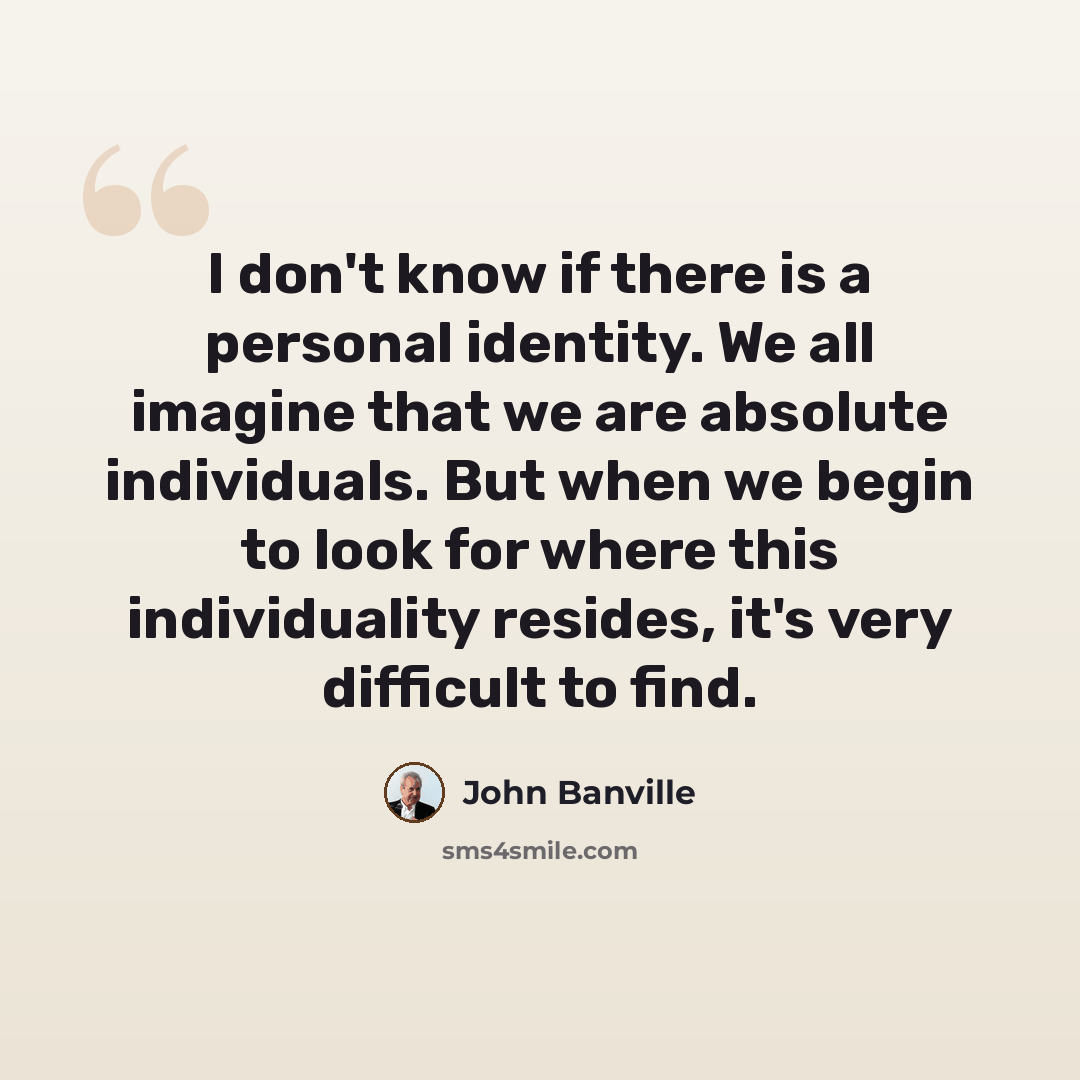 “I don't know if there is a personal identity. We all imagine that we are absolute individuals. But when we begin to look for where this individuality resides, it's very difficult to find.” quote by John Banville