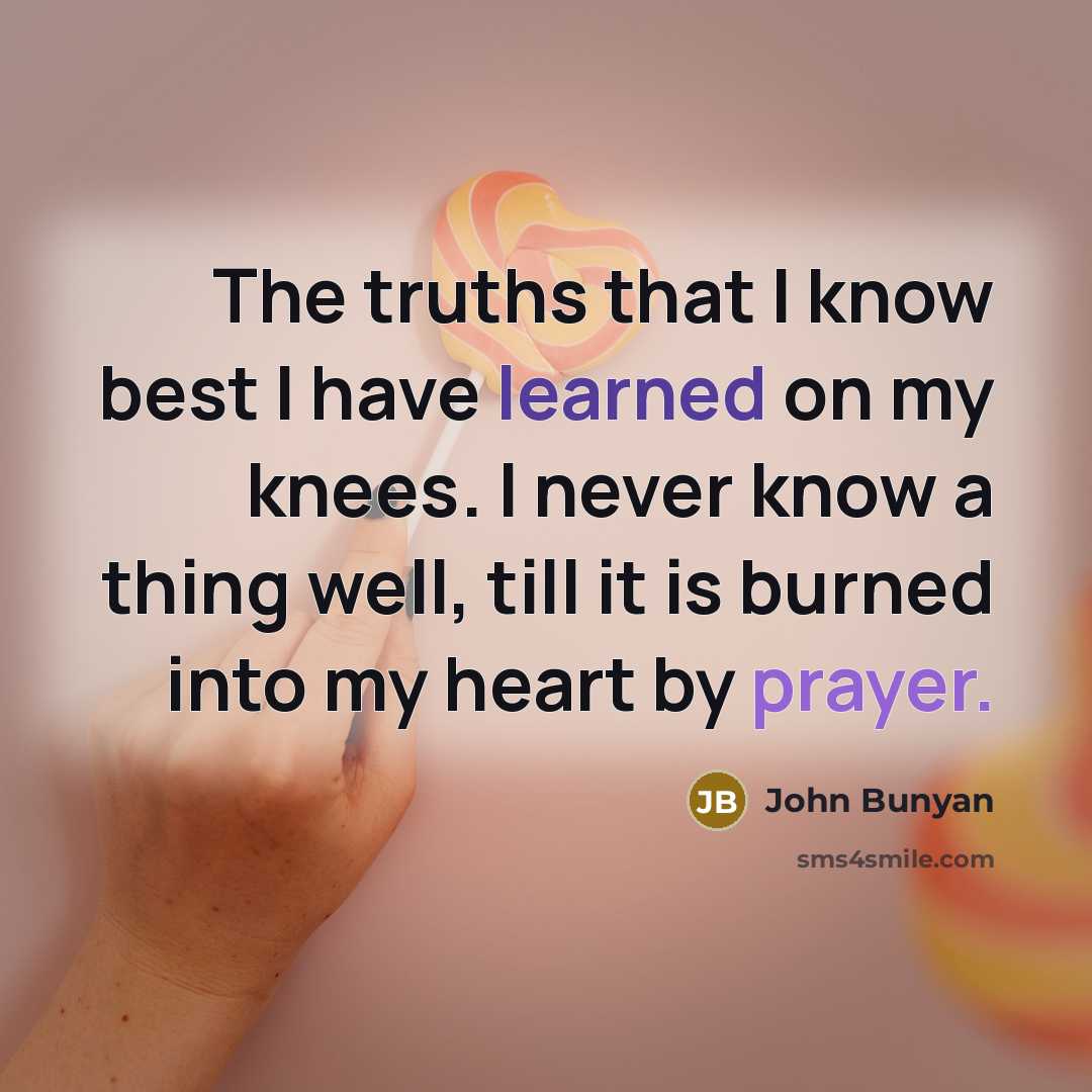 “The truths that I know best I have learned on my knees. I never know a thing well, till it is burned into my heart by prayer.” quote by John Bunyan