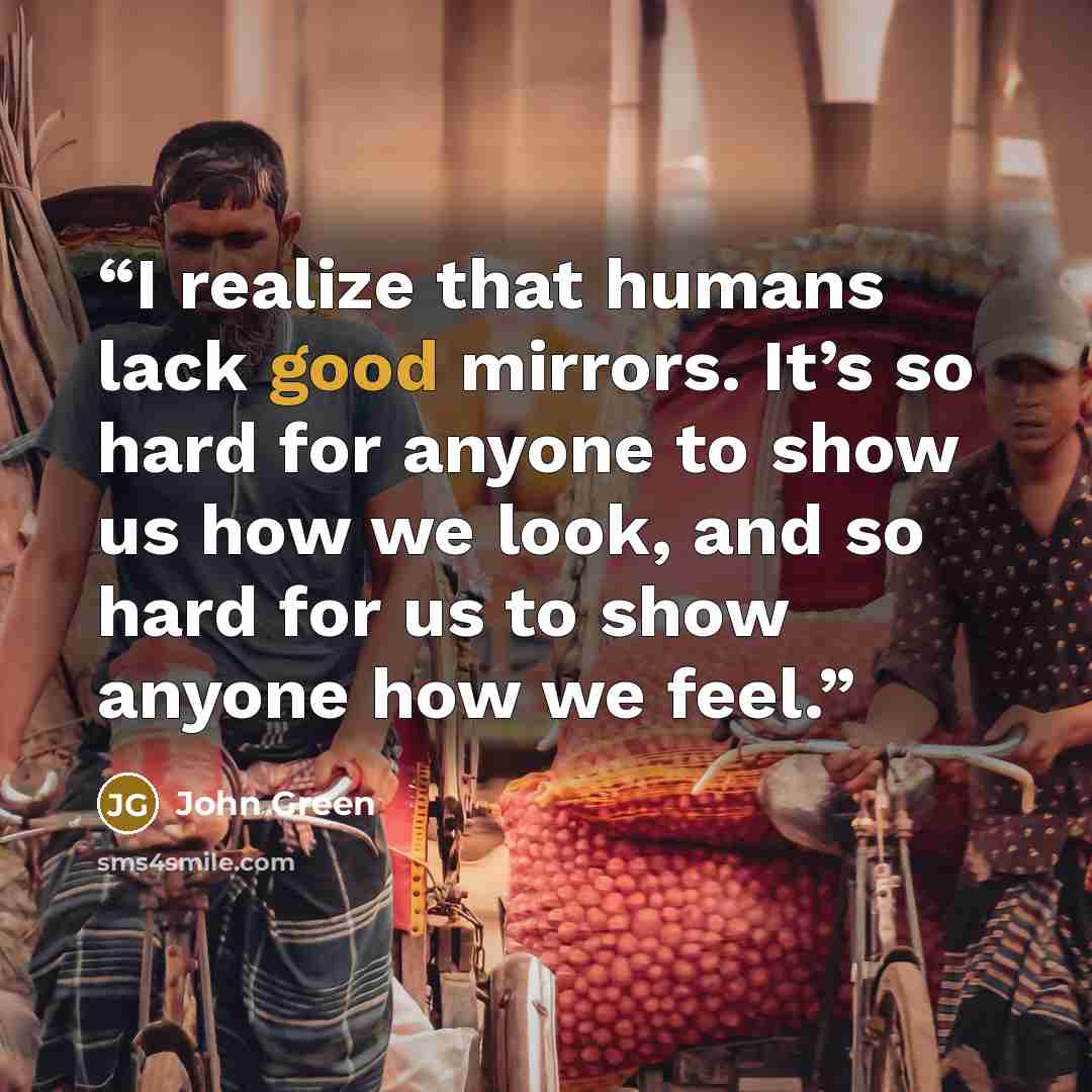 “I realize that humans lack good mirrors. It’s so hard for anyone to show us how we look, and so hard for us to show anyone how we feel.” quote by John Green