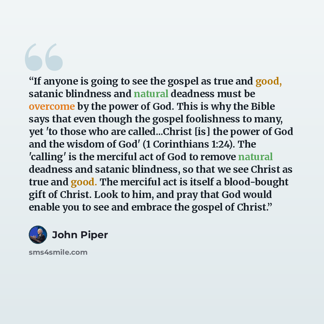 “If anyone is going to see the gospel as true and good, satanic blindness and natural deadness must be overcome by the power of God. This is why the Bible says that even though the gospel foolishness to many, yet 'to those who are called...Christ [is] the power of God and the wisdom of God' (1…” quote by John Piper