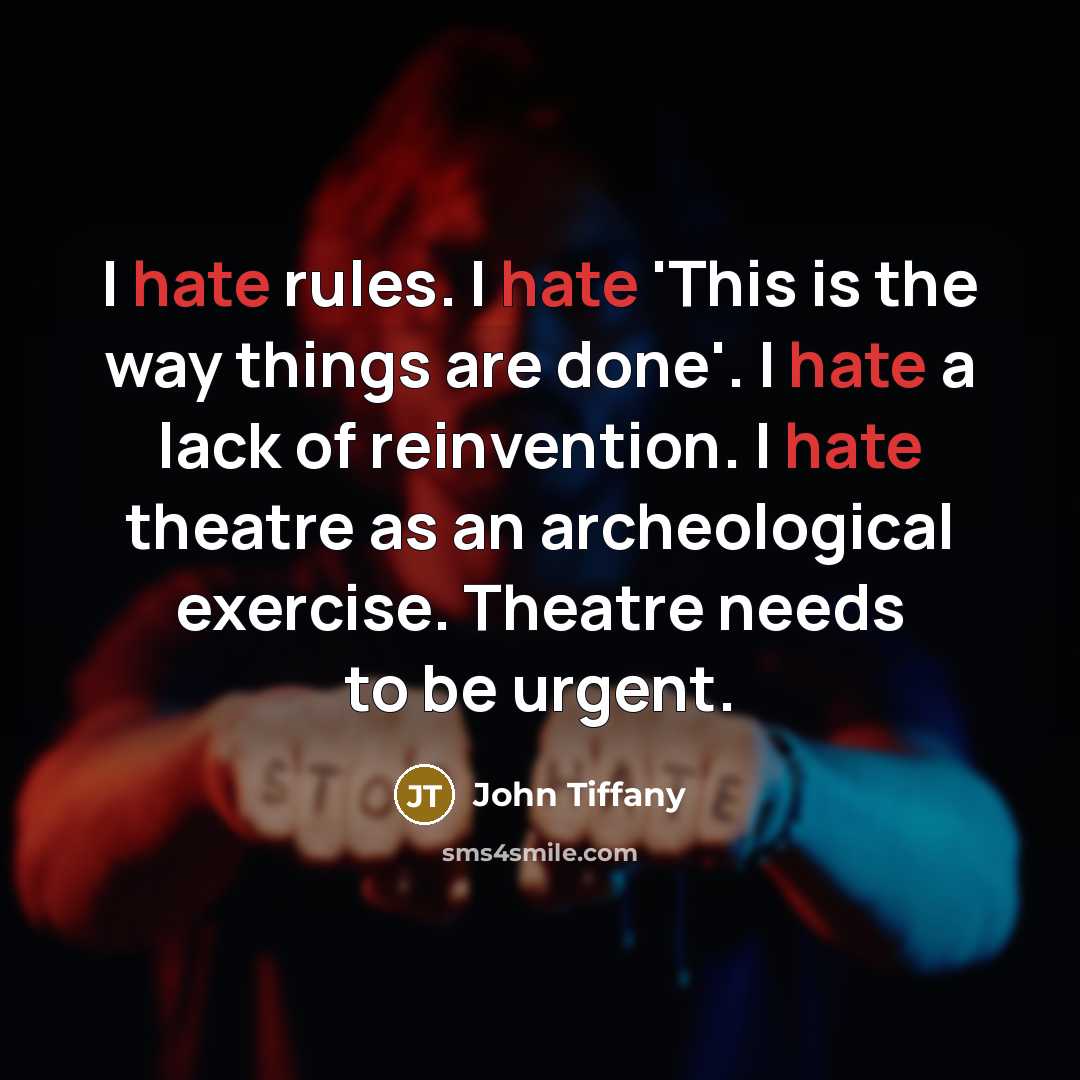 “I hate rules. I hate 'This is the way things are done'. I hate a lack of reinvention. I hate theatre as an archeological exercise. Theatre needs to be urgent.” quote by John Tiffany