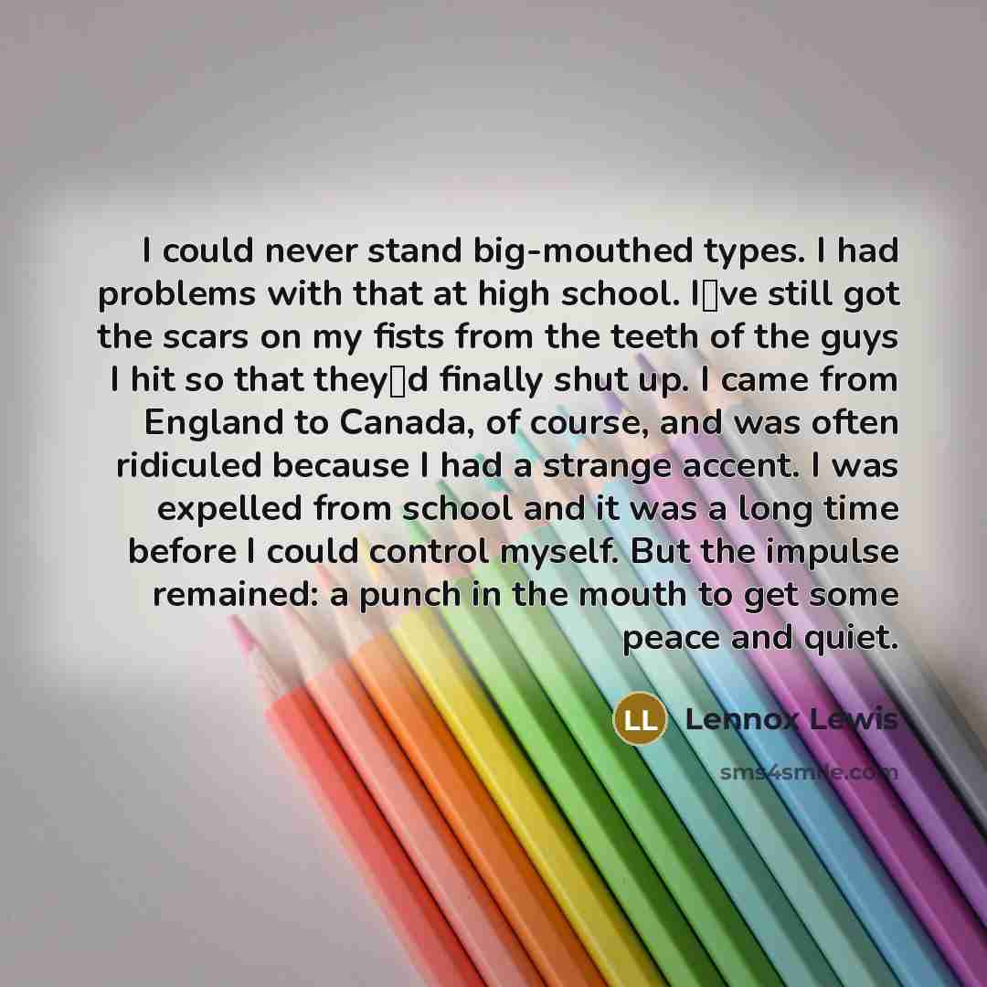 “I could never stand big-mouthed types. I had problems with that at high school. Ive still got the scars on my fists from the teeth of the guys I hit so that theyd finally shut up. I came from England to Canada, of course, and was often ridiculed because I had a strange accent. I was expelled…” quote by Lennox Lewis