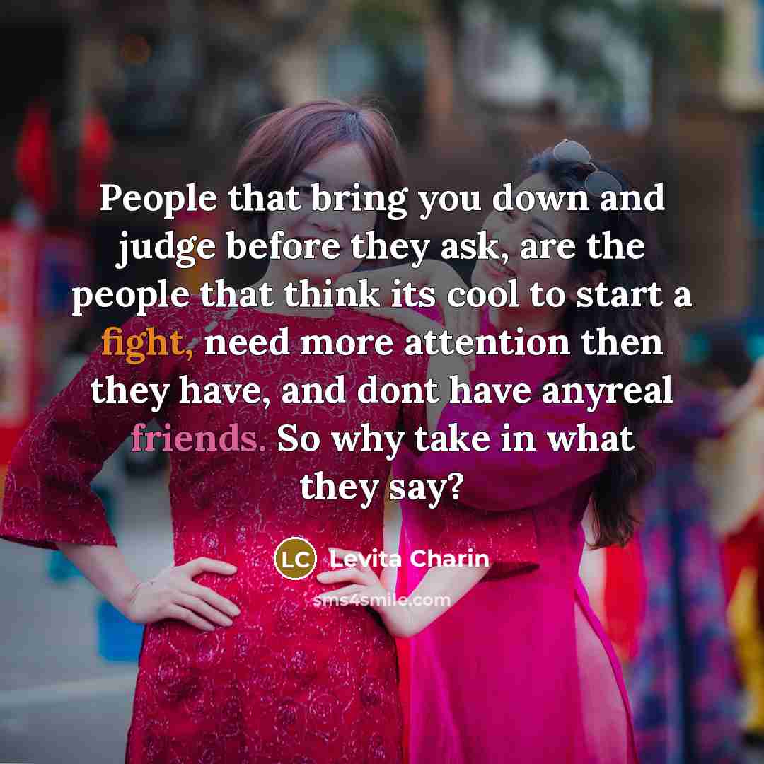 “People that bring you down and judge before they ask, are the people that think its cool to start a fight, need more attention then they have, and dont have anyreal friends. So why take in what they say?” quote by Levita Charin
