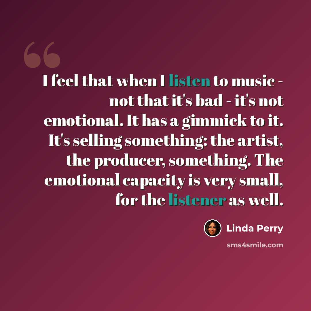 “I feel that when I listen to music - not that it's bad - it's not emotional. It has a gimmick to it. It's selling something: the artist, the producer, something. The emotional capacity is very small, for the listener as well.” quote by Linda Perry