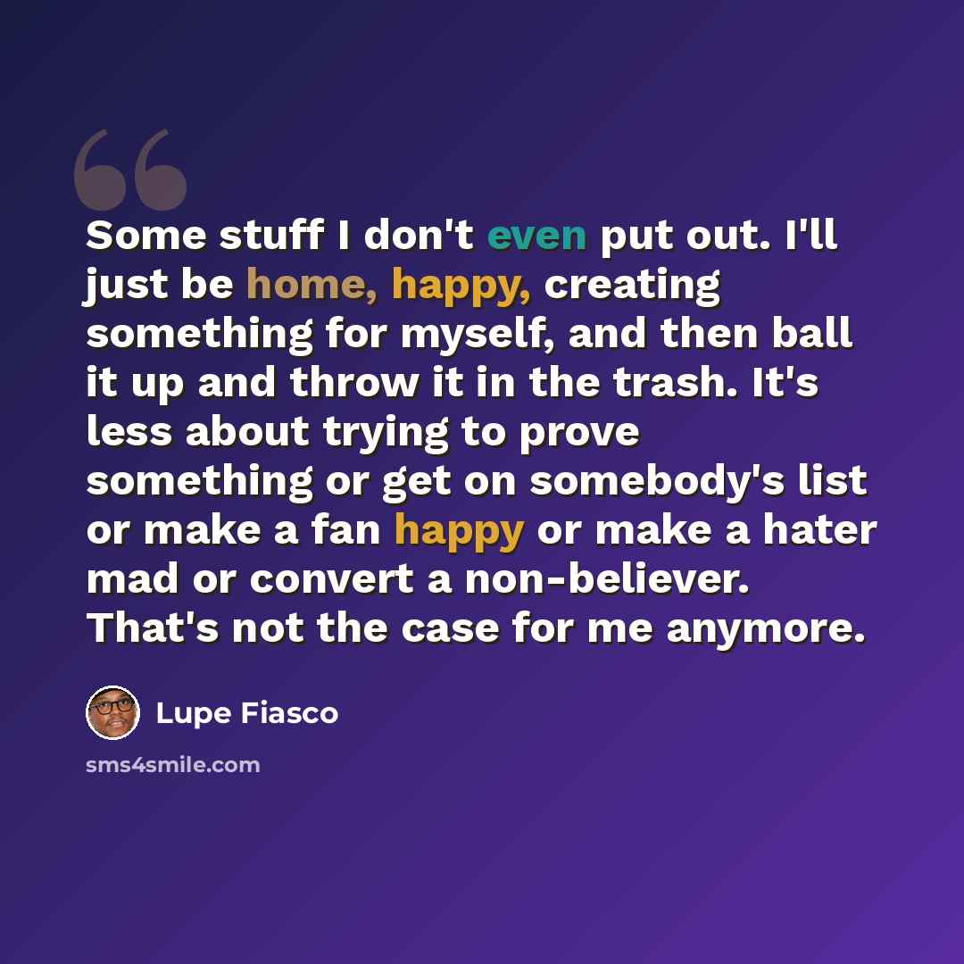 “Some stuff I don't even put out. I'll just be home, happy, creating something for myself, and then ball it up and throw it in the trash. It's less about trying to prove something or get on somebody's list or make a fan happy or make a hater mad or convert a non-believer. That's not the case for me…” quote by Lupe Fiasco