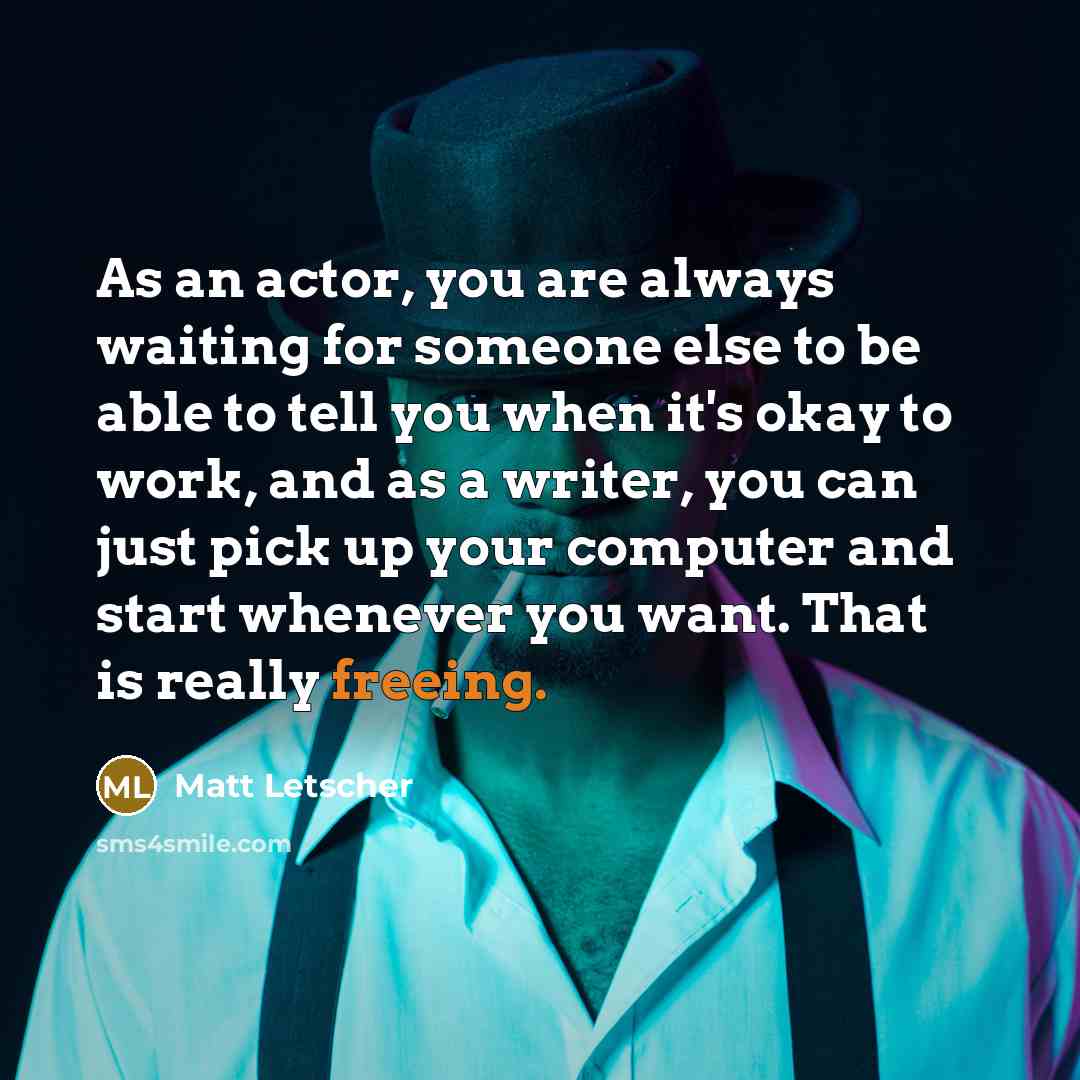 “As an actor, you are always waiting for someone else to be able to tell you when it's okay to work, and as a writer, you can just pick up your computer and start whenever you want. That is really freeing.” quote by Matt Letscher