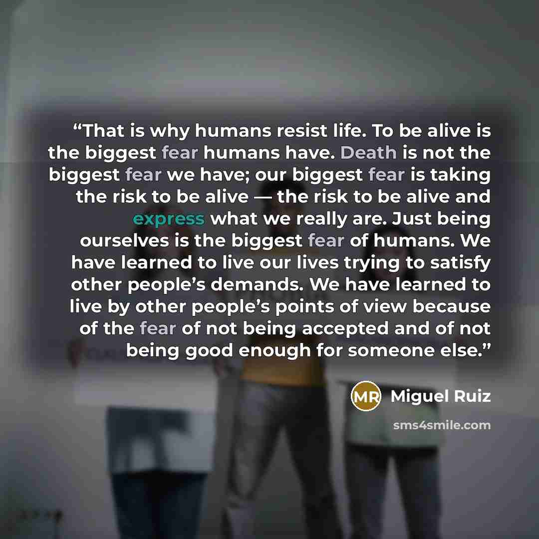 “That is why humans resist life. To be alive is the biggest fear humans have. Death is not the biggest fear we have; our biggest fear is taking the risk to be alive — the risk to be alive and express what we really are. Just being ourselves is the biggest fear of humans. We have learned to live our…” quote by Miguel Ruiz