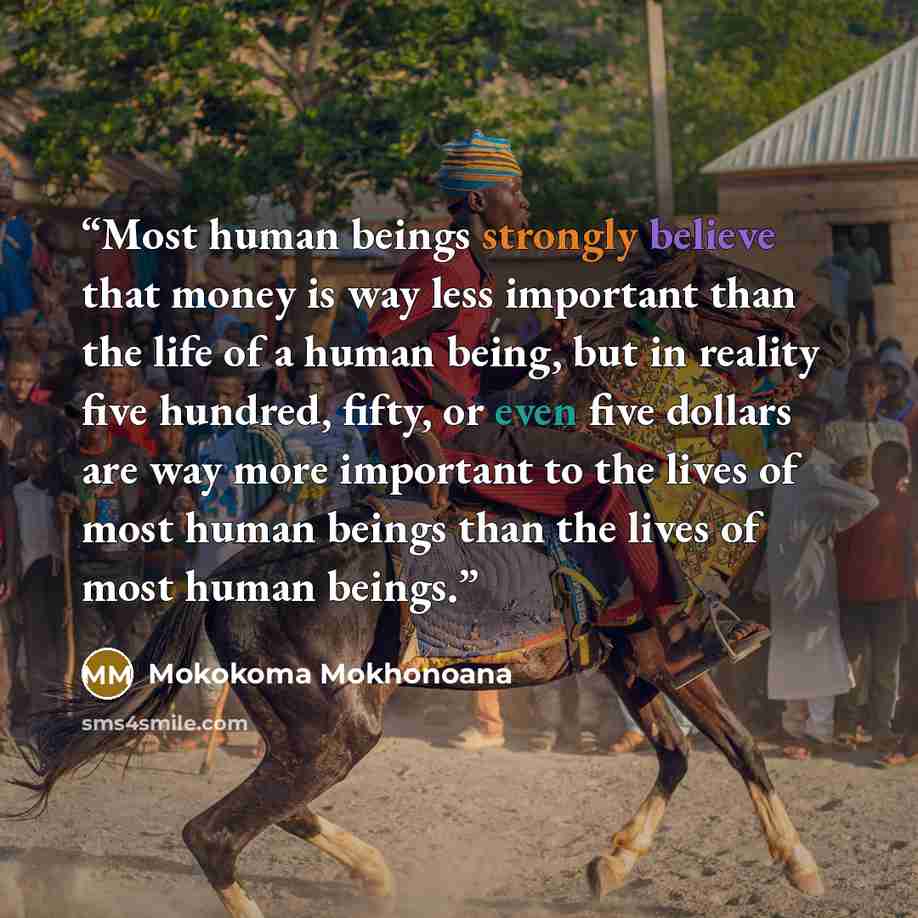 “Most human beings strongly believe that money is way less important than the life of a human being, but in reality five hundred, fifty, or even five dollars are way more important to the lives of most human beings than the lives of most human beings.” quote by Mokokoma Mokhonoana