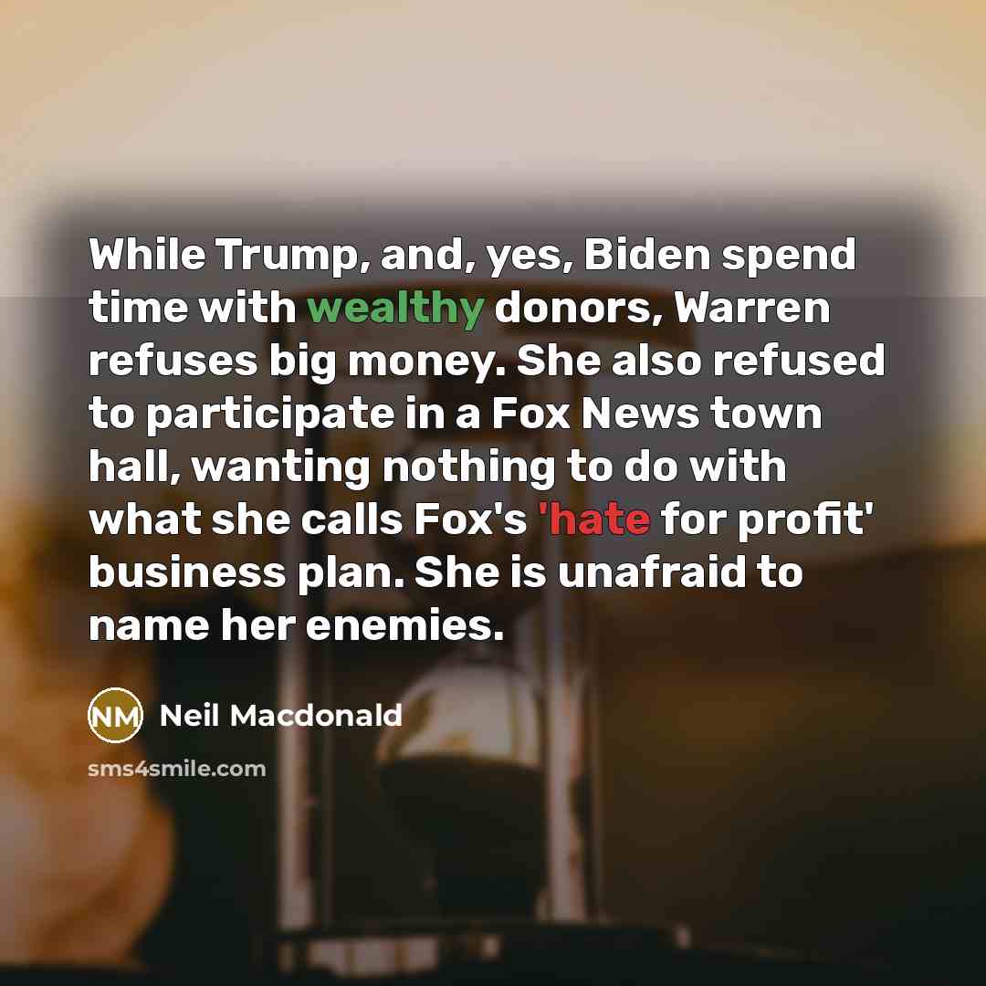 “While Trump, and, yes, Biden spend time with wealthy donors, Warren refuses big money. She also refused to participate in a Fox News town hall, wanting nothing to do with what she calls Fox's 'hate for profit' business plan. She is unafraid to name her enemies.” quote by Neil Macdonald