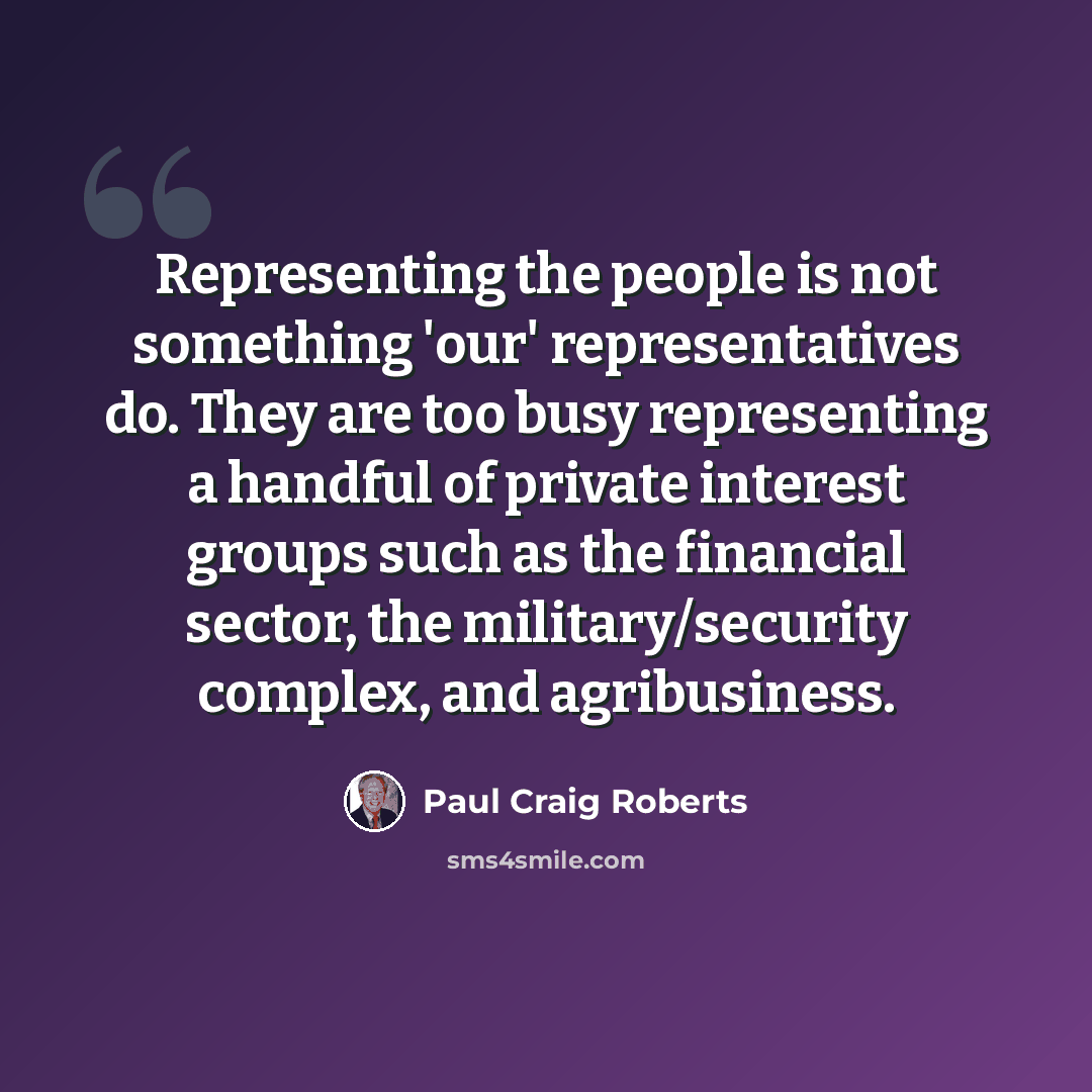 “Representing the people is not something 'our' representatives do. They are too busy representing a handful of private interest groups such as the financial sector, the military/security complex, and agribusiness.” quote by Paul Craig Roberts