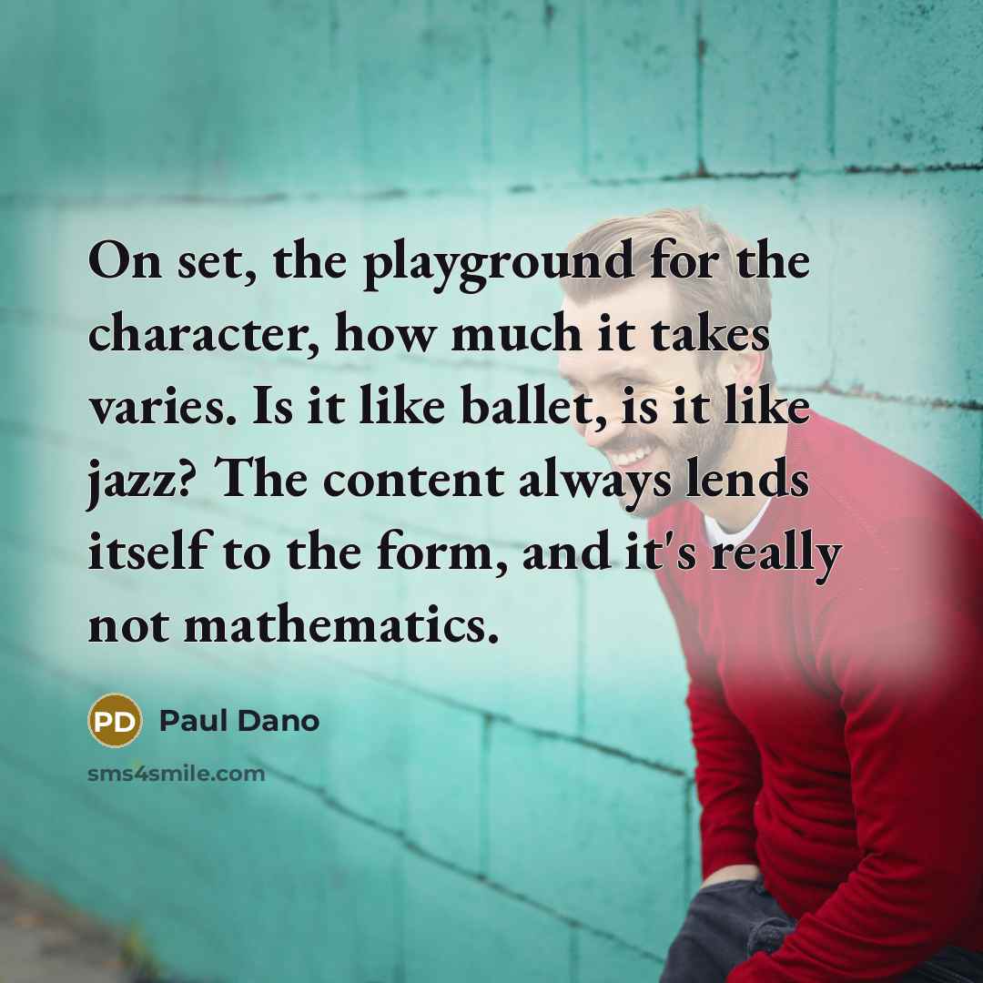 “On set, the playground for the character, how much it takes varies. Is it like ballet, is it like jazz? The content always lends itself to the form, and it's really not mathematics.” quote by Paul Dano