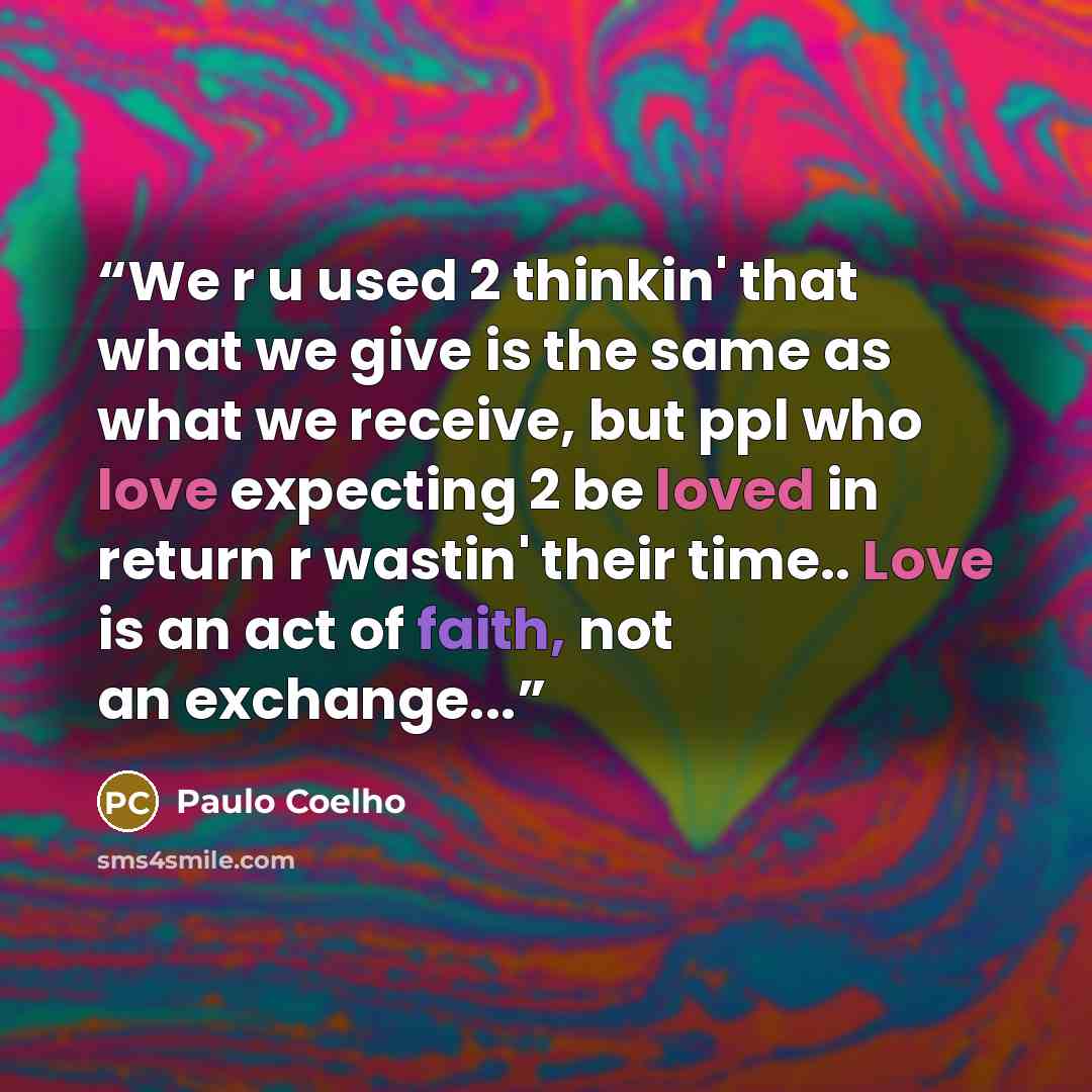 “We r u used 2 thinkin' that what we give is the same as what we receive, but ppl who love expecting 2 be loved in return r wastin' their time.. Love is an act of faith, not an exchange...” quote by Paulo Coelho
