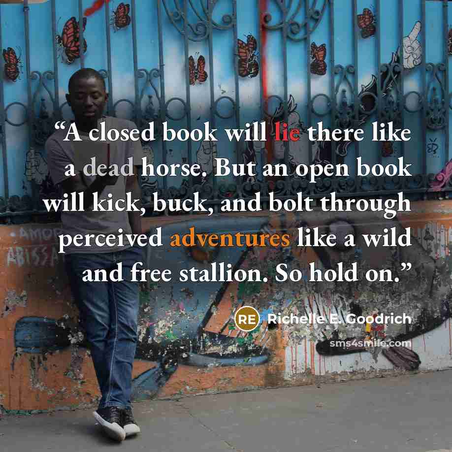 “A closed book will lie there like a dead horse. But an open book will kick, buck, and bolt through perceived adventures like a wild and free stallion. So hold on.” quote by Richelle E. Goodrich