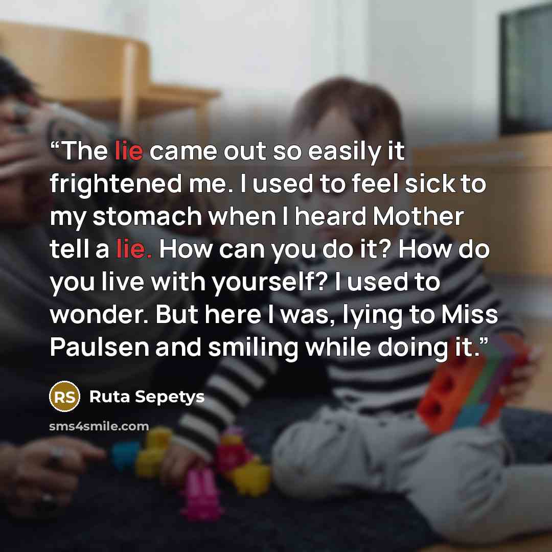 “The lie came out so easily it frightened me. I used to feel sick to my stomach when I heard Mother tell a lie. How can you do it? How do you live with yourself? I used to wonder. But here I was, lying to Miss Paulsen and smiling while doing it.” quote by Ruta Sepetys