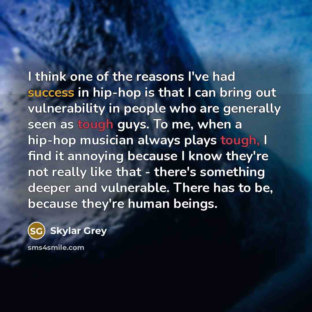 “I think one of the reasons I've had success in hip-hop is that I can bring out vulnerability in people who are generally seen as tough guys. To me, when a hip-hop musician always plays tough, I find it annoying because I know they're not really like that - there's something deeper and vulnerable…” quote by Skylar Grey